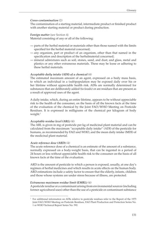 Glossary 
Cross-contamination (2) 
The contamination of a starting material, intermediate product or finished product 
with another starting material or product during production. 
131 
Foreign matter (see Section 4) 
Material consisting of any or all of the following: 
— parts of the herbal material or materials other than those named with the limits 
specified for the herbal material concerned; 
— any organism, part or product of an organism, other than that named in the 
specification and description of the herbalmaterial concerned; 
— mineral admixtures such as soil, stones, sand, and dust; and glass, metal and 
plastics or any other extraneous materials. These may be loose or adhering to 
these herbal materials. 
Acceptable daily intake (ADI) of a chemical (4) 
The estimated maximum amount of an agent, expressed on a body mass basis, 
to which an individual in a (sub)population may be exposed daily over his or 
her lifetime without appreciable health risk. ADIs are normally determined for 
substances that are deliberately added (to foods) or are residues that are present as 
a result of approved uses of the agent. 
A daily intake, which, during an entire lifetime, appears to be without appreciable 
risk to the health of the consumer, on the basis of all the known facts at the time 
of the evaluation of the chemical by the Joint FAO/WHO Meeting on Pesticide 
Residues. It is expressed in milligrams of the chemical per kilogram of body 
weight.1 
Acceptable residue level (ARL) (4) 
The ARL is given in mg of pesticide per kg of medicinal plant material and can be 
calculated from the maximum “acceptable daily intake” (ADI) of the pesticide for 
humans, as recommended by FAO and WHO, and the mean daily intake (MDI) of 
the medicinal plant material. 
Acute reference dose (ARD) (4) 
The acute reference dose of a chemical is an estimate of the amount of a substance, 
normally expressed on a body-weight basis, that can be ingested in a period of 
24 hours or less without appreciable health risk to the consumer on the basis of all 
known facts at the time of the evaluation. 
ARD is the amount of pesticide to which a person is exposed, usually, at one day’s 
regimen of herbal medicines and which results in acute effects on the human body. 
ARD estimations include a safety factor to ensure that the elderly, infants, children 
and those whose systems are under stress because of illness, are protected. 
Extraneous maximum residue limit (EMRL) (4) 
A pesticide residue or a contaminant arising from environmental sources (including 
former agricultural uses) other than the use of a pesticide or contaminant substance 
1 For additional information on ADIs relative to pesticide residues refer to the Report of the 1975 
Joint FAO/WHO Meeting on Pesticide Residues, FAO Plant Production and Protection Series No. 
1 or WHO Technical Report Series No. 592. 
 