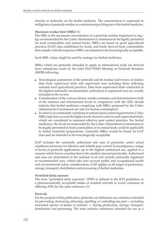 Quality control methods for herbal materials 
132 
directly or indirectly on the herbal medicine. The concentration is expressed in 
milligrams of pesticide residue or contaminant per kilogram of the herbal medicine. 
Maximum residue limit (MRL) (4) 
The MRL is the maximum concentration of a pesticide residue (expressed as mg/ 
kg) recommended by the Codex Alimentarius Commission to be legally permitted 
(in food commodities and animal feeds). MRLs are based on good agricultural 
practices (GAP) data established for foods, and foods derived from commodities 
that comply with the respective MRLs are intended to be toxicologically acceptable. 
Such MRL values might be used by analogy for herbal medicines. 
MRLs which are primarily intended to apply in international trade are derived 
from estimations made by the Joint FAO/WHO Meeting on Pesticide Residues 
(JMPR) following: 
O Toxicological assessment of the pesticide and its residue and review of residue 
data from supervised trials and supervised uses including those reflecting 
national food agricultural practices. Data from supervised trials conducted at 
the highest nationally recommended, authorized or registered uses are usually 
included in the review. 
O Consideration of the various dietary residue estimates and determinations both 
at the national and international levels in comparison with the ADI, should 
indicate that herbal medicines complying with MRLs proposed by the Codex 
Alimentarius Commission are safe for human consumption. 
O In order to accommodate variations in national pest control requirements, Codex 
MRLs take into account the higher levels shown to arise in such supervised trials, 
which are considered to represent effective pest control practices. For herbal 
medicines, the levels recommended by the Codex Alimentarius Commission to 
be legally permitted in food commodities or in animal feeds could be applicable 
to herbal materials/preparations. Generally MRLs would be based on GAP 
data and are intended to be toxicologically acceptable. 
GAP includes the nationally authorized safe uses of pesticides under actual 
conditions necessary for effective and reliable pest control. It encompasses a range 
of levels of pesticide applications up to the highest authorized use, applied in a 
manner which leaves a residue that is the smallest amount practicable. Authorized 
safe uses are determined at the national level and include nationally registered 
or recommended uses, which take into account public and occupational health 
and environmental safety considerations. GAP applies at all stages of production, 
storage, transport, distribution and processing of herbal medicines. 
Permitted daily exposure 
The term “permitted daily exposure” (PDE) is defined in the ICH guidelines as 
a pharmaceutically acceptable intake of residual solvents to avoid confusion of 
differing ADIs for the same substance (5). 
Pesticide 
For the purpose of this publication, pesticides are defined as any substance intended 
for preventing, destroying, attracting, repelling, or controlling any pest — including 
unwanted species of plants or animals — during production, storage, transport, 
distribution and processing. The term includes substances intended for use as a 
 