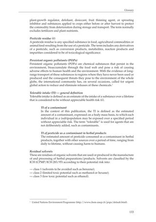 Glossary 
plant-growth regulator, defoliant, desiccant, fruit thinning agent, or sprouting 
inhibitor and substances applied to crops either before or after harvest to protect 
the commodity from deterioration during storage and transport. The term normally 
excludes fertilizers and plant nutrients. 
Pesticide residue (4) 
A pesticide residue is any specified substance in food, agricultural commodities or 
animal feed resulting from the use of a pesticide. The term includes any derivatives 
of a pesticide, such as conversion products, metabolites, reaction products and 
impurities considered to be of toxicological significance. 
Persistent organic pollutants (POPs) 
Persistent organic pollutants (POPs) are chemical substances that persist in the 
environment, bioaccumulate through the food web and pose a risk of causing 
adverse effects to human health and the environment. With the evidence of long-range 
transport of these substances to regions where they have never been used or 
produced and the consequent threats they pose to the environment of the whole 
globe, the international community has, on several occasions, called for urgent 
global action to reduce and eliminate releases of these chemicals.1 
Tolerable intake (TI) — general definition 
Tolerable intake is defined as an estimate of the intake of a substance over a lifetime 
that is considered to be without appreciable health risk (6). 
TI of a contaminant 
In the context of this publication, the TI is defined as the estimated 
amount of a contaminant, expressed on a body mass basis, to which each 
individual in a (sub)population may be exposed over a specified period 
without appreciable risk. The term “tolerable” is used for agents that are 
not deliberately added, such as contaminants. 
TI of pesticide as a contaminant in herbal products 
The estimated amount of pesticide consumed as a contaminant in herbal 
products, together with other sources over a period of time, ranging from 
daily to lifetime, without causing harm to humans. 
Residual solvents 
These are residues of organic solvents that are used or produced in the manufacture 
of and processing of herbal preparations/products. Solvents are classified by the 
ICH (CPMP/ICH 283/95) according to their potential risk into: 
133 
— class 1 (solvents to be avoided such as benzene); 
— class 2 (limited toxic potential such as methanol or hexane); 
— class 3 (low toxic potential such as ethanol). 
1 United Nations Environment Programme (http://www.chem.unep.ch/pops/default.html). 
 