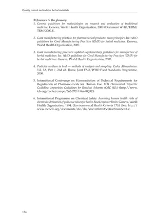 Quality control methods for herbal materials 
134 
References to the glossary 
1. General guidelines for methodologies on research and evaluation of traditional 
medicine. Geneva, World Health Organization, 2000 (Document WHO/EDM/ 
TRM/2000.1). 
2. Good manufacturing practices for pharmaceutical products: main principles. In: WHO 
guidelines for Good Manufacturing Practices (GMP) for herbal medicines. Geneva, 
World Health Organization, 2007. 
3. Good manufacturing practices: updated supplementary guidelines for manufacture of 
herbal medicines. In: WHO guidelines for Good Manufacturing Practices (GMP) for 
herbal medicines. Geneva, World Health Organization, 2007. 
4. Pesticide residues in food — methods of analysis and sampling. Codex Alimentarius. 
Vol. 2A, Part 1, 2nd ed. Rome, Joint FAO/WHO Food Standards Programme, 
2000. 
5. International Conference on Harmonisation of Technical Requirements for 
Registration of Pharmaceuticals for Human Use. ICH Harmonized Tripartite 
Guideline, Impurities: Guidelines for Residual Solvents (Q3C (R3)) (http://www. 
ich.org/cache/compo/363-272-1.html#Q3C). 
6. International Programme on Chemical Safety. Assessing human health risks of 
chemicals: derivation of guidance values for health-based exposure limits. Geneva, World 
Health Organization, 1994. (Environmental Health Criteria 170.) (See: http:// 
www.inchem.org/documents/ehc/ehc/ehc170.htm#SectionNumber:2.2). 
 