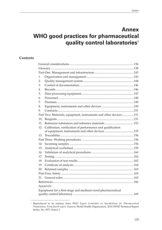 Annex 
Annex 
WHO good practices for pharmaceutical 
quality control laboratories1 
8 
135 
Contents 
General considerations ......................................................................................136 
Glossary ...............................................................................................................13 
Part One. Management and infrastructure .....................................................143 
1. Organization and management ...............................................................143 
2. Quality management system ....................................................................144 
3. Control of documentation .........................................................................146 
4. Records ........................................................................................................146 
5. Data-processing equipment ......................................................................147 
6. Personnel .....................................................................................................148 
7. Premises .......................................................................................................149 
8. Equipment, instruments and other devices ...........................................150 
9. Contracts......................................................................................................151 
Part Two. Materials, equipment, instruments and other devices ................151 
10. Reagents ......................................................................................................151 
11. Reference substances and reference materials .......................................153 
12. Calibration, verification of performance and qualification 
of equipment, instruments and other devices .......................................155 
13. Traceability ..................................................................................................156 
Part Three. Working procedures ......................................................................156 
14. Incoming samples ......................................................................................156 
15. Analytical worksheet .................................................................................159 
16. Validation of analytical procedures .........................................................160 
17. Testing ..........................................................................................................162 
18. Evaluation of test results ...........................................................................162 
19. Certificate of analysis.................................................................................164 
20. Retained samples .......................................................................................165 
Part Four. Safety .................................................................................................165 
21. General rules ...............................................................................................165 
References ............................................................................................................166 
Appendix 
Equipment for a first-stage and medium-sized pharmaceutical 
quality control laboratory .................................................................................169 
1 Reproduced in its entirety from WHO Expert Committee on Specifications for Pharmaceutical 
Preparations. Forty-fourth report. Geneva, World Health Organization, 2010 (WHO Technical Report 
Series, No. 957), Annex 1. 
 