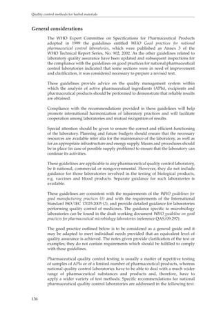Quality control methods for herbal materials 
General considerations 
136 
The WHO Expert Committee on Specifications for Pharmaceutical Products 
adopted in 1999 the guidelines entitled WHO Good practices for national 
pharmaceutical control laboratories, which were published as Annex 3 of the 
WHO Technical Report Series, No. 902, 2002. As the other guidelines related to 
laboratory quality assurance have been updated and subsequent inspections for 
the compliance with the guidelines on good practices for national pharmaceutical 
control laboratories indicated that some sections were in need of improvement 
and clarification, it was considered necessary to prepare a revised text. 
These guidelines provide advice on the quality management system within 
which the analysis of active pharmaceutical ingredients (APIs), excipients and 
pharmaceutical products should be performed to demonstrate that reliable results 
are obtained. 
Compliance with the recommendations provided in these guidelines will help 
promote international harmonization of laboratory practices and will facilitate 
cooperation among laboratories and mutual recognition of results. 
Special attention should be given to ensure the correct and efficient functioning 
of the laboratory. Planning and future budgets should ensure that the necessary 
resources are available inter alia for the maintenance of the laboratory, as well as 
for an appropriate infrastructure and energy supply. Means and procedures should 
be in place (in case of possible supply problems) to ensure that the laboratory can 
continue its activities. 
These guidelines are applicable to any pharmaceutical quality control laboratory, 
be it national, commercial or nongovernmental. However, they do not include 
guidance for those laboratories involved in the testing of biological products, 
e.g. vaccines and blood products. Separate guidance for such laboratories is 
available. 
These guidelines are consistent with the requirements of the WHO guidelines for 
good manufacturing practices (1) and with the requirements of the International 
Standard ISO/IEC 17025:2005 (2), and provide detailed guidance for laboratories 
performing quality control of medicines. The guidance specific to microbiology 
laboratories can be found in the draft working document WHO guideline on good 
practices for pharmaceutical microbiology laboratories (reference QAS/09.297). 
The good practice outlined below is to be considered as a general guide and it 
may be adapted to meet individual needs provided that an equivalent level of 
quality assurance is achieved. The notes given provide clarification of the text or 
examples; they do not contain requirements which should be fulfilled to comply 
with these guidelines. 
Pharmaceutical quality control testing is usually a matter of repetitive testing 
of samples of APIs or of a limited number of pharmaceutical products, whereas 
national quality control laboratories have to be able to deal with a much wider 
range of pharmaceutical substances and products and, therefore, have to 
apply a wider variety of test methods. Specific recommendations for national 
pharmaceutical quality control laboratories are addressed in the following text. 
 