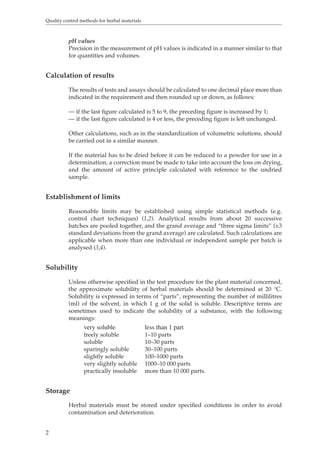 Quality control methods for herbal materials 
2 
pH values 
Precision in the measurement of pH values is indicated in a manner similar to that 
for quantities and volumes. 
Calculation of results 
The results of tests and assays should be calculated to one decimal place more than 
indicated in the requirement and then rounded up or down, as follows: 
— if the last figure calculated is 5 to 9, the preceding figure is increased by 1; 
— if the last figure calculated is 4 or less, the preceding figure is left unchanged. 
Other calculations, such as in the standardization of volumetric solutions, should 
be carried out in a similar manner. 
If the material has to be dried before it can be reduced to a powder for use in a 
determination, a correction must be made to take into account the loss on drying, 
and the amount of active principle calculated with reference to the undried 
sample. 
Establishment of limits 
Reasonable limits may be established using simple statistical methods (e.g. 
control chart techniques) (1,2). Analytical results from about 20 successive 
batches are pooled together, and the grand average and “three sigma limits” (±3 
standard deviations from the grand average) are calculated. Such calculations are 
applicable when more than one individual or independent sample per batch is 
analysed (3,4). 
Solubility 
Unless otherwise specified in the test procedure for the plant material concerned, 
the approximate solubility of herbal materials should be determined at 20 °C. 
Solubility is expressed in terms of “parts”, representing the number of millilitres 
(ml) of the solvent, in which 1 g of the solid is soluble. Descriptive terms are 
sometimes used to indicate the solubility of a substance, with the following 
meanings: 
very soluble less than 1 part 
freely soluble 1–10 parts 
soluble 10–30 parts 
sparingly soluble 30–100 parts 
slightly soluble 100–1000 parts 
very slightly soluble 1000–10 000 parts 
practically insoluble more than 10 000 parts. 
Storage 
Herbal materials must be stored under specified conditions in order to avoid 
contamination and deterioration. 
 