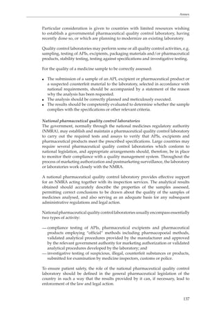 Annex 
Particular consideration is given to countries with limited resources wishing 
to establish a governmental pharmaceutical quality control laboratory, having 
recently done so, or which are planning to modernize an existing laboratory. 
Quality control laboratories may perform some or all quality control activities, e.g. 
sampling, testing of APIs, excipients, packaging materials and/or pharmaceutical 
products, stability testing, testing against specifications and investigative testing. 
137 
For the quality of a medicine sample to be correctly assessed: 
O The submission of a sample of an API, excipient or pharmaceutical product or 
a suspected counterfeit material to the laboratory, selected in accordance with 
national requirements, should be accompanied by a statement of the reason 
why the analysis has been requested. 
O The analysis should be correctly planned and meticulously executed. 
O The results should be competently evaluated to determine whether the sample 
complies with the specifications or other relevant criteria. 
National pharmaceutical quality control laboratories 
The government, normally through the national medicines regulatory authority 
(NMRA), may establish and maintain a pharmaceutical quality control laboratory 
to carry out the required tests and assays to verify that APIs, excipients and 
pharmaceutical products meet the prescribed specifications. Large countries may 
require several pharmaceutical quality control laboratories which conform to 
national legislation, and appropriate arrangements should, therefore, be in place 
to monitor their compliance with a quality management system. Throughout the 
process of marketing authorization and postmarketing surveillance, the laboratory 
or laboratories work closely with the NMRA. 
A national pharmaceutical quality control laboratory provides effective support 
for an NMRA acting together with its inspection services. The analytical results 
obtained should accurately describe the properties of the samples assessed, 
permitting correct conclusions to be drawn about the quality of the samples of 
medicines analysed, and also serving as an adequate basis for any subsequent 
administrative regulations and legal action. 
National pharmaceutical quality control laboratories usually encompass essentially 
two types of activity: 
— compliance testing of APIs, pharmaceutical excipients and pharmaceutical 
products employing “official” methods including pharmacopoeial methods, 
validated analytical procedures provided by the manufacturer and approved 
by the relevant government authority for marketing authorization or validated 
analytical procedures developed by the laboratory; and 
— investigative testing of suspicious, illegal, counterfeit substances or products, 
submitted for examination by medicine inspectors, customs or police. 
To ensure patient safety, the role of the national pharmaceutical quality control 
laboratory should be defined in the general pharmaceutical legislation of the 
country in such a way that the results provided by it can, if necessary, lead to 
enforcement of the law and legal action. 
 