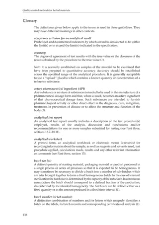 Quality control methods for herbal materials 
Glossary 
138 
The definitions given below apply to the terms as used in these guidelines. They 
may have different meanings in other contexts. 
acceptance criterion for an analytical result 
Predefined and documented indicators by which a result is considered to be within 
the limit(s) or to exceed the limit(s) indicated in the specification. 
accuracy 
The degree of agreement of test results with the true value or the closeness of the 
results obtained by the procedure to the true value (1). 
Note: It is normally established on samples of the material to be examined that 
have been prepared to quantitative accuracy. Accuracy should be established 
across the specified range of the analytical procedure. It is generally acceptable 
to use a “spiked” placebo which contains a known quantity or concentration of a 
reference substance. 
active pharmaceutical ingredient (API) 
Any substance or mixture of substances intended to be used in the manufacture of a 
pharmaceutical dosage form and that, when so used, becomes an active ingredient 
of that pharmaceutical dosage form. Such substances are intended to furnish 
pharmacological activity or other direct effect in the diagnosis, cure, mitigation, 
treatment, or prevention of disease or to affect the structure and function of the 
body (1). 
analytical test report 
An analytical test report usually includes a description of the test procedure(s) 
employed, results of the analysis, discussion and conclusions and/or 
recommendations for one or more samples submitted for testing (see Part three, 
sections 18.7–18.11). 
analytical worksheet 
A printed form, an analytical workbook or electronic means (e-records) for 
recording information about the sample, as well as reagents and solvents used, test 
procedure applied, calculations made, results and any other relevant information 
or comments (see Part three, section 15). 
batch (or lot) 
A defined quantity of starting material, packaging material or product processed in 
a single process or series of processes so that it is expected to be homogeneous. It 
may sometimes be necessary to divide a batch into a number of sub-batches which 
are later brought together to form a final homogeneous batch. In the case of terminal 
sterilization the batch size is determined by the capacity of the autoclave. In continuous 
manufacture the batch should correspond to a defined fraction of the production, 
characterized by its intended homogeneity. The batch size can be defined either as a 
fixed quantity or as the amount produced in a fixed time interval (1). 
batch number (or lot number) 
A distinctive combination of numbers and/or letters which uniquely identifies a 
batch on the labels, its batch records and corresponding certificates of analysis (1). 
 