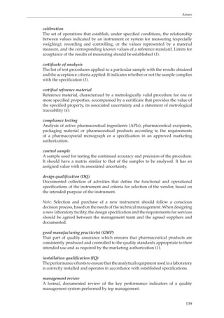 Annex 
calibration 
The set of operations that establish, under specified conditions, the relationship 
between values indicated by an instrument or system for measuring (especially 
weighing), recording and controlling, or the values represented by a material 
measure, and the corresponding known values of a reference standard. Limits for 
acceptance of the results of measuring should be established (1). 
certificate of analysis 
The list of test procedures applied to a particular sample with the results obtained 
and the acceptance criteria applied. It indicates whether or not the sample complies 
with the specification (3). 
certified reference material 
Reference material, characterized by a metrologically valid procedure for one or 
more specified properties, accompanied by a certificate that provides the value of 
the specified property, its associated uncertainty and a statement of metrological 
traceability (4). 
compliance testing 
Analysis of active pharmaceutical ingredients (APIs), pharmaceutical excipients, 
packaging material or pharmaceutical products according to the requirements 
of a pharmacopoeial monograph or a specification in an approved marketing 
authorization. 
control sample 
A sample used for testing the continued accuracy and precision of the procedure. 
It should have a matrix similar to that of the samples to be analysed. It has an 
assigned value with its associated uncertainty. 
design qualification (DQ) 
Documented collection of activities that define the functional and operational 
specifications of the instrument and criteria for selection of the vendor, based on 
the intended purpose of the instrument. 
Note: Selection and purchase of a new instrument should follow a conscious 
decision process, based on the needs of the technical management. When designing 
a new laboratory facility, the design specification and the requirements for services 
should be agreed between the management team and the agreed suppliers and 
documented. 
good manufacturing practice(s) (GMP) 
That part of quality assurance which ensures that pharmaceutical products are 
consistently produced and controlled to the quality standards appropriate to their 
intended use and as required by the marketing authorization (1). 
installation qualification (IQ) 
The performance of tests to ensure that the analytical equipment used in a laboratory 
is correctly installed and operates in accordance with established specifications. 
management review 
A formal, documented review of the key performance indicators of a quality 
management system performed by top management. 
139 
 