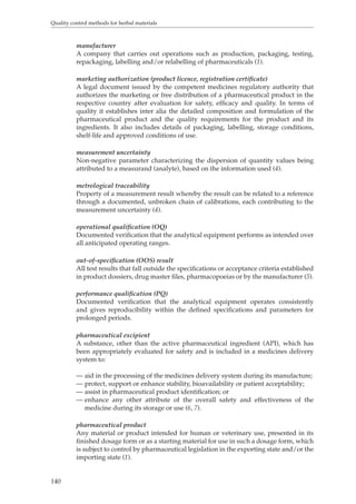 Quality control methods for herbal materials 
140 
manufacturer 
A company that carries out operations such as production, packaging, testing, 
repackaging, labelling and/or relabelling of pharmaceuticals (1). 
marketing authorization (product licence, registration certificate) 
A legal document issued by the competent medicines regulatory authority that 
authorizes the marketing or free distribution of a pharmaceutical product in the 
respective country after evaluation for safety, efficacy and quality. In terms of 
quality it establishes inter alia the detailed composition and formulation of the 
pharmaceutical product and the quality requirements for the product and its 
ingredients. It also includes details of packaging, labelling, storage conditions, 
shelf-life and approved conditions of use. 
measurement uncertainty 
Non-negative parameter characterizing the dispersion of quantity values being 
attributed to a measurand (analyte), based on the information used (4). 
metrological traceability 
Property of a measurement result whereby the result can be related to a reference 
through a documented, unbroken chain of calibrations, each contributing to the 
measurement uncertainty (4). 
operational qualification (OQ) 
Documented verification that the analytical equipment performs as intended over 
all anticipated operating ranges. 
out-of-specification (OOS) result 
All test results that fall outside the specifications or acceptance criteria established 
in product dossiers, drug master files, pharmacopoeias or by the manufacturer (5). 
performance qualification (PQ) 
Documented verification that the analytical equipment operates consistently 
and gives reproducibility within the defined specifications and parameters for 
prolonged periods. 
pharmaceutical excipient 
A substance, other than the active pharmaceutical ingredient (API), which has 
been appropriately evaluated for safety and is included in a medicines delivery 
system to: 
— aid in the processing of the medicines delivery system during its manufacture; 
— protect, support or enhance stability, bioavailability or patient acceptability; 
— assist in pharmaceutical product identification; or 
— enhance any other attribute of the overall safety and effectiveness of the 
medicine during its storage or use (6, 7). 
pharmaceutical product 
Any material or product intended for human or veterinary use, presented in its 
finished dosage form or as a starting material for use in such a dosage form, which 
is subject to control by pharmaceutical legislation in the exporting state and/or the 
importing state (1). 
 