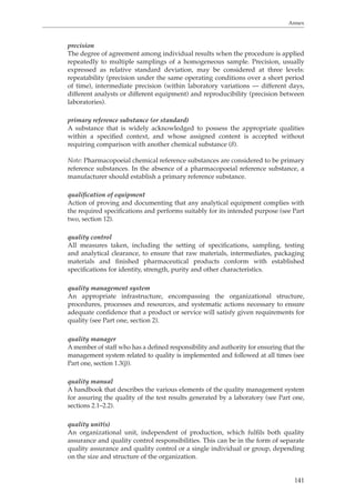 Annex 
precision 
The degree of agreement among individual results when the procedure is applied 
repeatedly to multiple samplings of a homogeneous sample. Precision, usually 
expressed as relative standard deviation, may be considered at three levels: 
repeatability (precision under the same operating conditions over a short period 
of time), intermediate precision (within laboratory variations — different days, 
different analysts or different equipment) and reproducibility (precision between 
laboratories). 
primary reference substance (or standard) 
A substance that is widely acknowledged to possess the appropriate qualities 
within a specified context, and whose assigned content is accepted without 
requiring comparison with another chemical substance (8). 
Note: Pharmacopoeial chemical reference substances are considered to be primary 
reference substances. In the absence of a pharmacopoeial reference substance, a 
manufacturer should establish a primary reference substance. 
qualification of equipment 
Action of proving and documenting that any analytical equipment complies with 
the required specifications and performs suitably for its intended purpose (see Part 
two, section 12). 
quality control 
All measures taken, including the setting of specifications, sampling, testing 
and analytical clearance, to ensure that raw materials, intermediates, packaging 
materials and finished pharmaceutical products conform with established 
specifications for identity, strength, purity and other characteristics. 
quality management system 
An appropriate infrastructure, encompassing the organizational structure, 
procedures, processes and resources, and systematic actions necessary to ensure 
adequate confidence that a product or service will satisfy given requirements for 
quality (see Part one, section 2). 
quality manager 
A member of staff who has a defined responsibility and authority for ensuring that the 
management system related to quality is implemented and followed at all times (see 
Part one, section 1.3(j)). 
quality manual 
A handbook that describes the various elements of the quality management system 
for assuring the quality of the test results generated by a laboratory (see Part one, 
sections 2.1–2.2). 
quality unit(s) 
An organizational unit, independent of production, which fulfils both quality 
assurance and quality control responsibilities. This can be in the form of separate 
quality assurance and quality control or a single individual or group, depending 
on the size and structure of the organization. 
141 
 