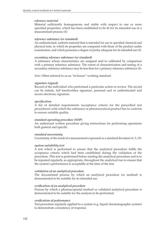 Quality control methods for herbal materials 
142 
reference material 
Material sufficiently homogeneous and stable with respect to one or more 
specified properties, which has been established to be fit for its intended use in a 
measurement process (4). 
reference substance (or standard) 
An authenticated, uniform material that is intended for use in specified chemical and 
physical tests, in which its properties are compared with those of the product under 
examination, and which possesses a degree of purity adequate for its intended use (8). 
secondary reference substance (or standard) 
A substance whose characteristics are assigned and/or calibrated by comparison 
with a primary reference substance. The extent of characterization and testing of a 
secondary reference substance may be less than for a primary reference substance (8). 
Note: Often referred to as an “in-house” working standard. 
signature (signed) 
Record of the individual who performed a particular action or review. The record 
can be initials, full handwritten signature, personal seal or authenticated and 
secure electronic signature. 
specification 
A list of detailed requirements (acceptance criteria for the prescribed test 
procedures) with which the substance or pharmaceutical product has to conform 
to ensure suitable quality. 
standard operating procedure (SOP) 
An authorized written procedure giving instructions for performing operations 
both general and specific. 
standard uncertainty 
Uncertainty of the result of a measurement expressed as a standard deviation (4, 9, 10). 
system suitability test 
A test which is performed to ensure that the analytical procedure fulfils the 
acceptance criteria which had been established during the validation of the 
procedure. This test is performed before starting the analytical procedure and is to 
be repeated regularly, as appropriate, throughout the analytical run to ensure that 
the system’s performance is acceptable at the time of the test. 
validation of an analytical procedure 
The documented process by which an analytical procedure (or method) is 
demonstrated to be suitable for its intended use. 
verification of an analytical procedure 
Process by which a pharmacopoeial method or validated analytical procedure is 
demonstrated to be suitable for the analysis to be performed. 
verification of performance 
Test procedure regularly applied to a system (e.g. liquid chromatographic system) 
to demonstrate consistency of response. 
 