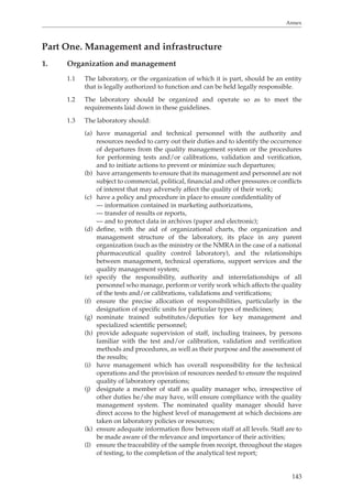 Annex 
143 
Part One. Management and infrastructure 
1. Organization and management 
1.1 The laboratory, or the organization of which it is part, should be an entity 
that is legally authorized to function and can be held legally responsible. 
1.2 The laboratory should be organized and operate so as to meet the 
requirements laid down in these guidelines. 
1.3 The laboratory should: 
(a) have managerial and technical personnel with the authority and 
resources needed to carry out their duties and to identify the occurrence 
of departures from the quality management system or the procedures 
for performing tests and/or calibrations, validation and verification, 
and to initiate actions to prevent or minimize such departures; 
(b) have arrangements to ensure that its management and personnel are not 
subject to commercial, political, financial and other pressures or conflicts 
of interest that may adversely affect the quality of their work; 
(c) have a policy and procedure in place to ensure confidentiality of 
— information contained in marketing authorizations, 
— transfer of results or reports, 
— and to protect data in archives (paper and electronic); 
(d) define, with the aid of organizational charts, the organization and 
management structure of the laboratory, its place in any parent 
organization (such as the ministry or the NMRA in the case of a national 
pharmaceutical quality control laboratory), and the relationships 
between management, technical operations, support services and the 
quality management system; 
(e) specify the responsibility, authority and interrelationships of all 
personnel who manage, perform or verify work which affects the quality 
of the tests and/or calibrations, validations and verifications; 
(f) ensure the precise allocation of responsibilities, particularly in the 
designation of specific units for particular types of medicines; 
(g) nominate trained substitutes/deputies for key management and 
specialized scientific personnel; 
(h) provide adequate supervision of staff, including trainees, by persons 
familiar with the test and/or calibration, validation and verification 
methods and procedures, as well as their purpose and the assessment of 
the results; 
(i) have management which has overall responsibility for the technical 
operations and the provision of resources needed to ensure the required 
quality of laboratory operations; 
(j) designate a member of staff as quality manager who, irrespective of 
other duties he/she may have, will ensure compliance with the quality 
management system. The nominated quality manager should have 
direct access to the highest level of management at which decisions are 
taken on laboratory policies or resources; 
(k) ensure adequate information flow between staff at all levels. Staff are to 
be made aware of the relevance and importance of their activities; 
(l) ensure the traceability of the sample from receipt, throughout the stages 
of testing, to the completion of the analytical test report; 
 