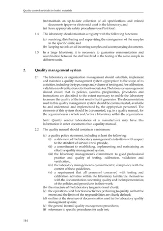 Quality control methods for herbal materials 
144 
(m) maintain an up-to-date collection of all specifications and related 
documents (paper or electronic) used in the laboratory; and 
(n) have appropriate safety procedures (see Part four). 
1.4 The laboratory should maintain a registry with the following functions: 
(a) receiving, distributing and supervising the consignment of the samples 
to the specific units; and 
(b) keeping records on all incoming samples and accompanying documents. 
1.5 In a large laboratory, it is necessary to guarantee communication and 
coordination between the staff involved in the testing of the same sample in 
different units. 
2. Quality management system 
2.1 The laboratory or organization management should establish, implement 
and maintain a quality management system appropriate to the scope of its 
activities, including the type, range and volume of testing and/or calibration, 
validation and verification activities it undertakes. The laboratory management 
should ensure that its policies, systems, programmes, procedures and 
instructions are described to the extent necessary to enable the laboratory 
to assure the quality of the test results that it generates. The documentation 
used in this quality management system should be communicated, available 
to, and understood and implemented by, the appropriate personnel. The 
elements of this system should be documented, e.g. in a quality manual, for 
the organization as a whole and/or for a laboratory within the organization. 
Note: Quality control laboratories of a manufacturer may have this 
information in other documents than a quality manual. 
2.2 The quality manual should contain as a minimum: 
(a) a quality policy statement, including at least the following: 
(i) a statement of the laboratory management’s intentions with respect 
to the standard of service it will provide, 
(ii) a commitment to establishing, implementing and maintaining an 
effective quality management system, 
(iii) the laboratory management’s commitment to good professional 
practice and quality of testing, calibration, validation and 
verification, 
(iv) the laboratory management’s commitment to compliance with the 
content of these guidelines, 
(v) a requirement that all personnel concerned with testing and 
calibration activities within the laboratory familiarize themselves 
with the documentation concerning quality and the implementation 
of the policies and procedures in their work; 
(b) the structure of the laboratory (organizational chart); 
(c) the operational and functional activities pertaining to quality, so that the 
extent and the limits of the responsibilities are clearly defined; 
(d) outline of the structure of documentation used in the laboratory quality 
management system; 
(e) the general internal quality management procedures; 
(f) references to specific procedures for each test; 
 