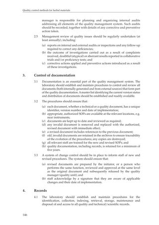 Quality control methods for herbal materials 
146 
manager is responsible for planning and organizing internal audits 
addressing all elements of the quality management system. Such audits 
should be recorded, together with details of any corrective and preventive 
action taken. 
2.5 Management review of quality issues should be regularly undertaken (at 
least annually), including: 
(a) reports on internal and external audits or inspections and any follow-up 
required to correct any deficiencies; 
(b) the outcome of investigations carried out as a result of complaints 
received, doubtful (atypical) or aberrant results reported in collaborative 
trials and/or proficiency tests; and 
(c) corrective actions applied and preventive actions introduced as a result 
of these investigations. 
3. Control of documentation 
3.1 Documentation is an essential part of the quality management system. The 
laboratory should establish and maintain procedures to control and review all 
documents (both internally generated and from external sources) that form part 
of the quality documentation. A master list identifying the current version status 
and distribution of documents should be established and readily available. 
3.2 The procedures should ensure that: 
(a) each document, whether a technical or a quality document, has a unique 
identifier, version number and date of implementation; 
(b) appropriate, authorized SOPs are available at the relevant locations, e.g. 
near instruments; 
(c) documents are kept up to date and reviewed as required; 
(d) any invalid document is removed and replaced with the authorized, 
revised document with immediate effect; 
(e) a revised document includes references to the previous document; 
(f) old, invalid documents are retained in the archives to ensure traceability 
of the evolution of the procedures; any copies are destroyed; 
(g) all relevant staff are trained for the new and revised SOPs; and 
(h) quality documentation, including records, is retained for a minimum of 
five years. 
3.3 A system of change control should be in place to inform staff of new and 
revised procedures. The system should ensure that: 
(a) revised documents are prepared by the initiator, or a person who 
performs the same function, reviewed and approved at the same level 
as the original document and subsequently released by the quality 
manager (quality unit); and 
(b) staff acknowledge by a signature that they are aware of applicable 
changes and their date of implementation. 
4. Records 
4.1 The laboratory should establish and maintain procedures for the 
identification, collection, indexing, retrieval, storage, maintenance and 
disposal of and access to all quality and technical/scientific records. 
 
