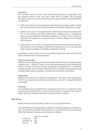 General notices 
Containers 
The container and its closure must not interact physically or chemically with 
the material within in any way that would alter its quality. The following 
descriptive terms are used to indicate general requirements for the permeability 
of containers: 
O Well-closed containers must protect the contents from extraneous matter or from 
loss of the material under normal conditions of handling, shipment or storage. 
O Tightly closed containers must protect the contents from extraneous matter, from 
loss of the material, and from efflorescence, deliquescence, or evaporation 
under normal conditions of handling, shipment or storage. If the container is 
intended to be opened on several occasions, it must be designed to be airtight 
after reclosure. 
O Hermetically closed containers must protect the contents from extraneous matter 
and from loss of the substance, and must be impervious to air or any other gas 
under normal conditions of handling, shipment or storage. 
In addition, a tamper-evident container is one that is fitted with a device that reveals 
clearly whether it has ever been opened. 
Protection from light 
Herbal materials requiring protection from light should be kept in a light-resistant 
container that — either by reason of the inherent properties of the material from 
which it is made or because a special coating has been applied to it — shields the 
contents from the effects of light. Alternatively, the container may be placed inside 
a suitable light-resistant (opaque) covering and/or stored in a dark place. 
Temperature 
Materials that need to be stored at temperatures other than room temperature 
(15–25 °C or, depending on the climate conditions, up to 30 °C) should be labelled 
accordingly. 
Humidity 
Low humidity may be maintained, if necessary, by the use of a desiccant in the 
container provided that direct contact with the product is avoided. Care must be 
taken when the container is opened in damp or humid conditions. 
3 
Size of cut 
Herbal materials are used either whole, or in cut or powdered form. 
Cut herbal materials are prepared by cutting or crushing the plant into small pieces. 
The cut is graded according to the aperture size of the mesh of the sieve through 
which the material will pass, and is indicated as follows: 
Aperture size (mm) 
coarse cut 4.00 
medium cut 2.80 
fine cut 2.00 
 