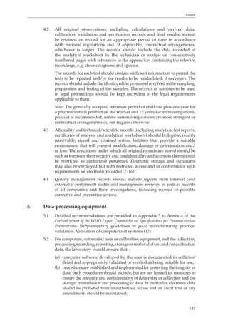 Annex 
4.2 All original observations, including calculations and derived data, 
calibration, validation and verification records and final results, should 
be retained on record for an appropriate period of time in accordance 
with national regulations and, if applicable, contractual arrangements, 
whichever is longer. The records should include the data recorded in 
the analytical worksheet by the technician or analyst on consecutively 
numbered pages with references to the appendices containing the relevant 
recordings, e.g. chromatograms and spectra. 
The records for each test should contain sufficient information to permit the 
tests to be repeated and/or the results to be recalculated, if necessary. The 
records should include the identity of the personnel involved in the sampling, 
preparation and testing of the samples. The records of samples to be used 
in legal proceedings should be kept according to the legal requirements 
applicable to them. 
Note: The generally accepted retention period of shelf-life plus one year for 
a pharmaceutical product on the market and 15 years for an investigational 
product is recommended, unless national regulations are more stringent or 
contractual arrangements do not require otherwise. 
4.3 All quality and technical/scientific records (including analytical test reports, 
certificates of analysis and analytical worksheets) should be legible, readily 
retrievable, stored and retained within facilities that provide a suitable 
environment that will prevent modification, damage or deterioration and/ 
or loss. The conditions under which all original records are stored should be 
such as to ensure their security and confidentiality and access to them should 
be restricted to authorized personnel. Electronic storage and signatures 
may also be employed but with restricted access and in conformance with 
requirements for electronic records (12–16). 
4.4 Quality management records should include reports from internal (and 
external if performed) audits and management reviews, as well as records 
of all complaints and their investigations, including records of possible 
corrective and preventive actions. 
147 
5. Data-processing equipment 
5.1 Detailed recommendations are provided in Appendix 5 to Annex 4 of the 
Fortieth report of the WHO Expert Committee on Specifications for Pharmaceutical 
Preparations: Supplementary guidelines in good manufacturing practice: 
validation. Validation of computerized systems (12). 
5.2 For computers, automated tests or calibration equipment, and the collection, 
processing, recording, reporting, storage or retrieval of test and/or calibration 
data, the laboratory should ensure that: 
(a) computer software developed by the user is documented in sufficient 
detail and appropriately validated or verified as being suitable for use; 
(b) procedures are established and implemented for protecting the integrity of 
data. Such procedures should include, but are not limited to, measures to 
ensure the integrity and confidentiality of data entry or collection and the 
storage, transmission and processing of data. In particular, electronic data 
should be protected from unauthorized access and an audit trail of any 
amendments should be maintained; 
 