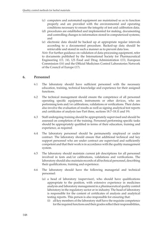 Quality control methods for herbal materials 
148 
(c) computers and automated equipment are maintained so as to function 
properly and are provided with the environmental and operating 
conditions necessary to ensure the integrity of test and calibration data; 
(d) procedures are established and implemented for making, documenting 
and controlling changes to information stored in computerized systems; 
and 
(e) electronic data should be backed up at appropriate regular intervals 
according to a documented procedure. Backed-up data should be 
retrievable and stored in such a manner as to prevent data loss. 
Note: For further guidance on validation of data-processing equipment, refer 
to documents published by the International Society for Pharmaceutical 
Engineering (13, 14), US Food and Drug Administration (15), European 
Commission (16) and the Official Medicines Control Laboratories Network 
of the Council of Europe (17). 
6. Personnel 
6.1 The laboratory should have sufficient personnel with the necessary 
education, training, technical knowledge and experience for their assigned 
functions. 
6.2 The technical management should ensure the competence of all personnel 
operating specific equipment, instruments or other devices, who are 
performing tests and/or calibrations, validations or verifications. Their duties 
also involve the evaluation of results as well as signing analytical test reports 
and certificates of analysis (see Part three, sections 18.7–18.11 and 19). 
6.3 Staff undergoing training should be appropriately supervised and should be 
assessed on completion of the training. Personnel performing specific tasks 
should be appropriately qualified in terms of their education, training and 
experience, as required. 
6.4 The laboratory personnel should be permanently employed or under 
contract. The laboratory should ensure that additional technical and key 
support personnel who are under contract are supervised and sufficiently 
competent and that their work is in accordance with the quality management 
system. 
6.5 The laboratory should maintain current job descriptions for all personnel 
involved in tests and/or calibrations, validations and verifications. The 
laboratory should also maintain records of all technical personnel, describing 
their qualifications, training and experience. 
6.6 The laboratory should have the following managerial and technical 
personnel: 
(a) a head of laboratory (supervisor), who should have qualifications 
appropriate to the position, with extensive experience in medicines 
analysis and laboratory management in a pharmaceutical quality control 
laboratory in the regulatory sector or in industry. The head of laboratory 
is responsible for the content of certificates of analysis and analytical 
testing reports. This person is also responsible for ensuring that: 
(i) all key members of the laboratory staff have the requisite competence 
for the required functions and their grades reflect their responsibilities, 
 