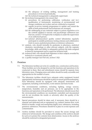 Annex 
(ii) the adequacy of existing staffing, management and training 
149 
procedures is reviewed periodically, 
(iii) the technical management is adequately supervised; 
(b) the technical management who ensure that: 
(i) procedures for performing calibration, verification and (re-) 
qualification of instruments, monitoring of environmental and 
storage conditions are in place and are conducted as required, 
(ii) regular in-service training programmes to update and extend the 
skills of both professionals and technicians are arranged, 
(iii) the safekeeping of any materials subject to poison regulation or to 
the controls applied to narcotic and psychotropic substances (see 
Part one, section 7.12) kept in the workplace is under the supervision 
of an authorized person, 
(iv) national pharmaceutical quality control laboratories regularly 
participate in suitable proficiency testing schemes and collaborative 
trials to assess analytical procedures or reference substances; 
(c) analysts, who should normally be graduates in pharmacy, analytical 
chemistry, microbiology or other relevant subjects, with the requisite 
knowledge, skills and ability to adequately perform the tasks assigned 
to them by management and to supervise technical staff; 
(d) technical staff, who should hold diplomas in their subjects awarded by 
technical or vocational schools; and 
(e) a quality manager (see Part one, section 1.3(j)). 
7. Premises 
7.1 The laboratory facilities are to be of a suitable size, construction and location. 
These facilities are to be designed to suit the functions and operations to be 
conducted in them. Rest and refreshment rooms should be separate from 
laboratory areas. Changing areas and toilets should be easily accessible and 
appropriate for the number of users. 
7.2 The laboratory facilities should have adequate safety equipment located 
appropriately and measures should be in place to ensure good housekeeping. 
Each laboratory should be equipped with adequate instruments and 
equipment, including work benches, work stations and fume hoods. 
7.3 The environmental conditions, including lighting, energy sources, 
temperature, humidity and air pressure, are to be appropriate to the 
functions and operations to be performed. The laboratory should ensure that 
the environmental conditions are monitored, controlled and documented 
and do not invalidate the results or adversely affect the quality of the 
measurements. 
7.4 Special precautions should be taken and, if necessary, there should be a 
separate and dedicated unit or equipment (e.g. isolator, laminar flow work 
bench) to handle, weigh and manipulate highly toxic substances, including 
genotoxic substances. Procedures should be in place to avoid exposure and 
contamination. 
7.5 Archive facilities should be provided to ensure the secure storage and 
retrieval of all documents. The design and condition of the archives should 
be such as to protect the contents from deterioration. Access to the archives 
should be restricted to designated personnel. 
 
