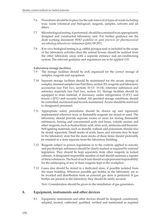 Quality control methods for herbal materials 
150 
7.6 Procedures should be in place for the safe removal of types of waste including 
toxic waste (chemical and biological), reagents, samples, solvents and air 
filters. 
7.7 Microbiological testing, if performed, should be contained in an appropriately 
designed and constructed laboratory unit. For further guidance see the 
draft working document WHO guideline on good practices for pharmaceutical 
microbiology laboratories (reference QAS/09.297). 
7.8 If in vivo biological testing (e.g. rabbit pyrogen test) is included in the scope 
of the laboratory activities then the animal houses should be isolated from 
the other laboratory areas with a separate entrance and air-conditioning 
system. The relevant guidance and regulations are to be applied (18). 
Laboratory storage facilities 
7.9 The storage facilities should be well organized for the correct storage of 
samples, reagents and equipment. 
7.10 Separate storage facilities should be maintained for the secure storage of 
samples, retained samples (see Part three, section 20), reagents and laboratory 
accessories (see Part two, sections 10.13– 10.14), reference substances and 
reference materials (see Part two, section 11). Storage facilities should be 
equipped to store material, if necessary, under refrigeration (2–8°C) and 
frozen (-20°C) and securely locked. All specified storage conditions should 
be controlled, monitored and records maintained. Access should be restricted 
to designated personnel. 
7.11 Appropriate safety procedures should be drawn up and rigorously 
implemented wherever toxic or flammable reagents are stored or used. The 
laboratory should provide separate rooms or areas for storing flammable 
substances, fuming and concentrated acids and bases, volatile amines and 
other reagents, such as hydrochloric acid, nitric acid, ammonia and bromine. 
Self-igniting materials, such as metallic sodium and potassium, should also 
be stored separately. Small stocks of acids, bases and solvents may be kept 
in the laboratory store but the main stocks of these items should preferably 
be retained in a store separate from the laboratory building. 
7.12 Reagents subject to poison regulations or to the controls applied to narcotic 
and psychotropic substances should be clearly marked as required by national 
legislation. They should be kept separately from other reagents in locked 
cabinets. A designated responsible member of staff should maintain a register 
of these substances. The head of each unit should accept personal responsibility 
for the safekeeping of any of these reagents kept in the workplace. 
7.13 Gases also should be stored in a dedicated store, if possible isolated from 
the main building. Wherever possible gas bottles in the laboratory are to 
be avoided and distribution from an external gas store is preferred. If gas 
bottles are present in the laboratory they should be safely secured. 
Note: Consideration should be given to the installation of gas generators. 
8. Equipment, instruments and other devices 
8.1 Equipment, instruments and other devices should be designed, constructed, 
adapted, located, calibrated, qualified, verified and maintained as required 
 