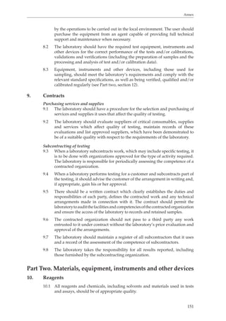 Annex 
by the operations to be carried out in the local environment. The user should 
purchase the equipment from an agent capable of providing full technical 
support and maintenance when necessary. 
8.2 The laboratory should have the required test equipment, instruments and 
other devices for the correct performance of the tests and/or calibrations, 
validations and verifications (including the preparation of samples and the 
processing and analysis of test and/or calibration data). 
8.3 Equipment, instruments and other devices, including those used for 
sampling, should meet the laboratory’s requirements and comply with the 
relevant standard specifications, as well as being verified, qualified and/or 
calibrated regularly (see Part two, section 12). 
151 
9. Contracts 
Purchasing services and supplies 
9.1 The laboratory should have a procedure for the selection and purchasing of 
services and supplies it uses that affect the quality of testing. 
9.2 The laboratory should evaluate suppliers of critical consumables, supplies 
and services which affect quality of testing, maintain records of these 
evaluations and list approved suppliers, which have been demonstrated to 
be of a suitable quality with respect to the requirements of the laboratory. 
Subcontracting of testing 
9.3 When a laboratory subcontracts work, which may include specific testing, it 
is to be done with organizations approved for the type of activity required. 
The laboratory is responsible for periodically assessing the competence of a 
contracted organization. 
9.4 When a laboratory performs testing for a customer and subcontracts part of 
the testing, it should advise the customer of the arrangement in writing and, 
if appropriate, gain his or her approval. 
9.5 There should be a written contract which clearly establishes the duties and 
responsibilities of each party, defines the contracted work and any technical 
arrangements made in connection with it. The contract should permit the 
laboratory to audit the facilities and competencies of the contracted organization 
and ensure the access of the laboratory to records and retained samples. 
9.6 The contracted organization should not pass to a third party any work 
entrusted to it under contract without the laboratory’s prior evaluation and 
approval of the arrangements. 
9.7 The laboratory should maintain a register of all subcontractors that it uses 
and a record of the assessment of the competence of subcontractors. 
9.8 The laboratory takes the responsibility for all results reported, including 
those furnished by the subcontracting organization. 
Part Two. Materials, equipment, instruments and other devices 
10. Reagents 
10.1 All reagents and chemicals, including solvents and materials used in tests 
and assays, should be of appropriate quality. 
 