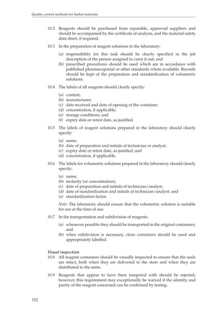 Quality control methods for herbal materials 
152 
10.2 Reagents should be purchased from reputable, approved suppliers and 
should be accompanied by the certificate of analysis, and the material safety 
data sheet, if required. 
10.3 In the preparation of reagent solutions in the laboratory: 
(a) responsibility for this task should be clearly specified in the job 
description of the person assigned to carry it out; and 
(b) prescribed procedures should be used which are in accordance with 
published pharmacopoeial or other standards where available. Records 
should be kept of the preparation and standardization of volumetric 
solutions. 
10.4 The labels of all reagents should clearly specify: 
(a) content; 
(b) manufacturer; 
(c) date received and date of opening of the container; 
(d) concentration, if applicable; 
(e) storage conditions; and 
(f) expiry date or retest date, as justified. 
10.5 The labels of reagent solutions prepared in the laboratory should clearly 
specify: 
(a) name; 
(b) date of preparation and initials of technician or analyst; 
(c) expiry date or retest date, as justified; and 
(d) concentration, if applicable. 
10.6 The labels for volumetric solutions prepared in the laboratory should clearly 
specify: 
(a) name; 
(b) molarity (or concentration); 
(c) date of preparation and initials of technician/analyst; 
(d) date of standardization and initials of technician/analyst; and 
(e) standardization factor. 
Note: The laboratory should ensure that the volumetric solution is suitable 
for use at the time of use. 
10.7 In the transportation and subdivision of reagents: 
(a) whenever possible they should be transported in the original containers; 
and 
(b) when subdivision is necessary, clean containers should be used and 
appropriately labelled. 
Visual inspection 
10.8 All reagent containers should be visually inspected to ensure that the seals 
are intact, both when they are delivered to the store and when they are 
distributed to the units. 
10.9 Reagents that appear to have been tampered with should be rejected; 
however, this requirement may exceptionally be waived if the identity and 
purity of the reagent concerned can be confirmed by testing. 
 