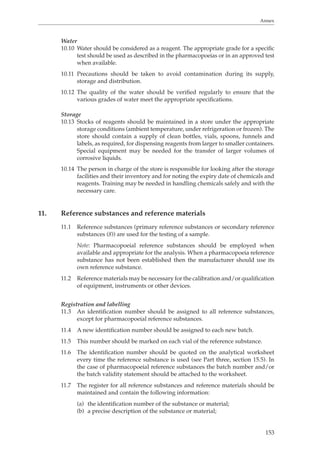 Annex 
Water 
10.10 Water should be considered as a reagent. The appropriate grade for a specific 
test should be used as described in the pharmacopoeias or in an approved test 
when available. 
10.11 Precautions should be taken to avoid contamination during its supply, 
153 
storage and distribution. 
10.12 The quality of the water should be verified regularly to ensure that the 
various grades of water meet the appropriate specifications. 
Storage 
10.13 Stocks of reagents should be maintained in a store under the appropriate 
storage conditions (ambient temperature, under refrigeration or frozen). The 
store should contain a supply of clean bottles, vials, spoons, funnels and 
labels, as required, for dispensing reagents from larger to smaller containers. 
Special equipment may be needed for the transfer of larger volumes of 
corrosive liquids. 
10.14 The person in charge of the store is responsible for looking after the storage 
facilities and their inventory and for noting the expiry date of chemicals and 
reagents. Training may be needed in handling chemicals safely and with the 
necessary care. 
11. Reference substances and reference materials 
11.1 Reference substances (primary reference substances or secondary reference 
substances (8)) are used for the testing of a sample. 
Note: Pharmacopoeial reference substances should be employed when 
available and appropriate for the analysis. When a pharmacopoeia reference 
substance has not been established then the manufacturer should use its 
own reference substance. 
11.2 Reference materials may be necessary for the calibration and/or qualification 
of equipment, instruments or other devices. 
Registration and labelling 
11.3 An identification number should be assigned to all reference substances, 
except for pharmacopoeial reference substances. 
11.4 A new identification number should be assigned to each new batch. 
11.5 This number should be marked on each vial of the reference substance. 
11.6 The identification number should be quoted on the analytical worksheet 
every time the reference substance is used (see Part three, section 15.5). In 
the case of pharmacopoeial reference substances the batch number and/or 
the batch validity statement should be attached to the worksheet. 
11.7 The register for all reference substances and reference materials should be 
maintained and contain the following information: 
(a) the identification number of the substance or material; 
(b) a precise description of the substance or material; 
 