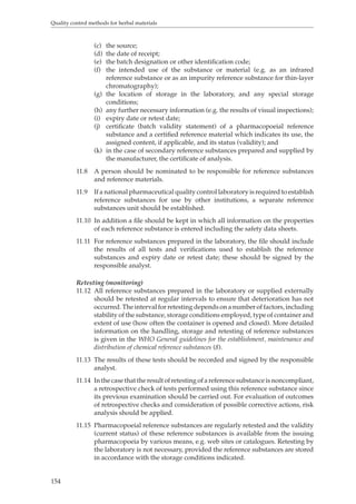 Quality control methods for herbal materials 
154 
(c) the source; 
(d) the date of receipt; 
(e) the batch designation or other identification code; 
(f) the intended use of the substance or material (e.g. as an infrared 
reference substance or as an impurity reference substance for thin-layer 
chromatography); 
(g) the location of storage in the laboratory, and any special storage 
conditions; 
(h) any further necessary information (e.g. the results of visual inspections); 
(i) expiry date or retest date; 
(j) certificate (batch validity statement) of a pharmacopoeial reference 
substance and a certified reference material which indicates its use, the 
assigned content, if applicable, and its status (validity); and 
(k) in the case of secondary reference substances prepared and supplied by 
the manufacturer, the certificate of analysis. 
11.8 A person should be nominated to be responsible for reference substances 
and reference materials. 
11.9 If a national pharmaceutical quality control laboratory is required to establish 
reference substances for use by other institutions, a separate reference 
substances unit should be established. 
11.10 In addition a file should be kept in which all information on the properties 
of each reference substance is entered including the safety data sheets. 
11.11 For reference substances prepared in the laboratory, the file should include 
the results of all tests and verifications used to establish the reference 
substances and expiry date or retest date; these should be signed by the 
responsible analyst. 
Retesting (monitoring) 
11.12 All reference substances prepared in the laboratory or supplied externally 
should be retested at regular intervals to ensure that deterioration has not 
occurred. The interval for retesting depends on a number of factors, including 
stability of the substance, storage conditions employed, type of container and 
extent of use (how often the container is opened and closed). More detailed 
information on the handling, storage and retesting of reference substances 
is given in the WHO General guidelines for the establishment, maintenance and 
distribution of chemical reference substances (8). 
11.13 The results of these tests should be recorded and signed by the responsible 
analyst. 
11.14 In the case that the result of retesting of a reference substance is noncompliant, 
a retrospective check of tests performed using this reference substance since 
its previous examination should be carried out. For evaluation of outcomes 
of retrospective checks and consideration of possible corrective actions, risk 
analysis should be applied. 
11.15 Pharmacopoeial reference substances are regularly retested and the validity 
(current status) of these reference substances is available from the issuing 
pharmacopoeia by various means, e.g. web sites or catalogues. Retesting by 
the laboratory is not necessary, provided the reference substances are stored 
in accordance with the storage conditions indicated. 
 