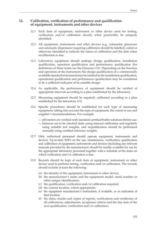 Annex 
155 
12. Calibration, verification of performance and qualification 
of equipment, instruments and other devices 
12.1 Each item of equipment, instrument or other device used for testing, 
verification and/or calibration should, when practicable, be uniquely 
identified. 
12.2 All equipment, instruments and other devices (e.g. volumetric glassware 
and automatic dispensers) requiring calibration should be labelled, coded or 
otherwise identified to indicate the status of calibration and the date when 
recalibration is due. 
12.3 Laboratory equipment should undergo design qualification, installation 
qualification, operation qualification and performance qualification (for 
definitions of these terms see the Glossary) (11). Depending on the function 
and operation of the instrument, the design qualification of a commercially 
available standard instrument may be omitted as the installation qualification, 
operational qualification and performance qualification may be considered 
to be a sufficient indicator of its suitable design. 
12.4 As applicable, the performance of equipment should be verified at 
appropriate intervals according to a plan established by the laboratory. 
12.5 Measuring equipment should be regularly calibrated according to a plan 
established by the laboratory (11). 
12.6 Specific procedures should be established for each type of measuring 
equipment, taking into account the type of equipment, the extent of use and 
supplier’s recommendations. For example: 
— pH meters are verified with standard certified buffer solutions before use; 
— balances are to be checked daily using internal calibration and regularly 
using suitable test weights, and requalification should be performed 
annually using certified reference weights. 
12.7 Only authorized personnel should operate equipment, instruments and 
devices. Up-to-date SOPs on the use, maintenance, verification, qualification 
and calibration of equipment, instruments and devices (including any relevant 
manuals provided by the manufacturer) should be readily available for use by 
the appropriate laboratory personnel together with a schedule of the dates on 
which verification and/or calibration is due. 
12.8 Records should be kept of each item of equipment, instrument or other 
device used to perform testing, verification and/or calibration. The records 
should include at least the following: 
(a) the identity of the equipment, instrument or other device; 
(b) the manufacturer’s name and the equipment model, serial number or 
other unique identification; 
(c) the qualification, verification and/or calibration required; 
(d) the current location, where appropriate; 
(e) the equipment manufacturer’s instructions, if available, or an indication of 
their location; 
(f) the dates, results and copies of reports, verifications and certificates of 
all calibrations, adjustments, acceptance criteria and the due date of the 
next qualification, verification and/or calibration; 
 