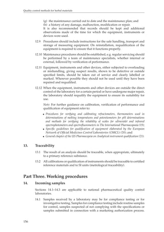 Quality control methods for herbal materials 
156 
(g) the maintenance carried out to date and the maintenance plan; and 
(h) a history of any damage, malfunction, modification or repair. 
It is also recommended that records should be kept and additional 
observations made of the time for which the equipment, instruments or 
devices were used. 
12.9 Procedures should include instructions for the safe handling, transport and 
storage of measuring equipment. On reinstallation, requalification of the 
equipment is required to ensure that it functions properly. 
12.10 Maintenance procedures should be established, e.g. regular servicing should 
be performed by a team of maintenance specialists, whether internal or 
external, followed by verification of performance. 
12.11 Equipment, instruments and other devices, either subjected to overloading 
or mishandling, giving suspect results, shown to be defective or outside 
specified limits, should be taken out of service and clearly labelled or 
marked. Wherever possible they should not be used until they have been 
repaired and requalified. 
12.12 When the equipment, instruments and other devices are outside the direct 
control of the laboratory for a certain period or have undergone major repair, 
the laboratory should requalify the equipment to ensure its suitability for 
use. 
Note: For further guidance on calibration, verification of performance and 
qualification of equipment refer to: 
O Procedures for verifying and calibrating refractometers, thermometers used in 
determinations of melting temperatures and potentiometers for pH determinations 
and methods for verifying the reliability of scales for ultraviolet and infrared 
spectrophotometers and spectrofluorometers in The International Pharmacopoeia (19); 
O Specific guidelines for qualification of equipment elaborated by the European 
Network of Official Medicines Control Laboratories (OMCL) (20); and 
O General chapter of the US Pharmacopeia on Analytical instrument qualification (21). 
13. Traceability 
13.1 The result of an analysis should be traceable, when appropriate, ultimately 
to a primary reference substance. 
13.2 All calibrations or qualification of instruments should be traceable to certified 
reference materials and to SI units (metrological traceability). 
Part Three. Working procedures 
14. Incoming samples 
Sections 14.1–14.3 are applicable to national pharmaceutical quality control 
laboratories. 
14.1 Samples received by a laboratory may be for compliance testing or for 
investigative testing. Samples for compliance testing include routine samples 
for control, samples suspected of not complying with the specifications or 
samples submitted in connection with a marketing authorization process. 
 