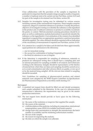 Annex 
Close collaboration with the providers of the samples is important. In 
particular it is important that the sample is large enough to enable, if required, 
a number of replicate tests to be carried out (see Part three, section 14.3) and 
for part of the sample to be retained (see Part three, section 20). 
14.2 Samples for investigative testing may be submitted by various sources 
including customs, police and medicines inspectors. These samples comprise 
suspicious, illegal or counterfeit substances or products. Usually, the primary 
objective of investigative testing is to identify the substance or the ingredient 
in the product and, if sufficient substance or product is available, to estimate 
the purity or content. Well-documented screening procedures should be in 
place as well as confirmatory analytical procedures to positively identify the 
substance or the ingredient(s). If an estimation of the content of an identified 
ingredient is required then an appropriate quantitative analytical procedure 
should be applied. The value obtained should be reported with an indication 
of the uncertainty of measurement if required (see Part three, section 18.10). 
14.3 It is common for a sample to be taken and divided into three approximately 
157 
equal portions for submission to the laboratory: 
— one for immediate testing; 
— the second for confirmation of testing if required; and 
— the third for retention in case of dispute. 
14.4 If the laboratory is responsible for sampling of substances, materials or 
products for subsequent testing then it should have a sampling plan and 
an internal procedure for sampling available to all analysts and technicians 
working in the laboratory. Samples should be representative of the batches 
of material from which they are taken and sampling should be carried out so 
as to avoid contamination and other adverse effects on quality, or mix-up of 
or by the material being sampled. All the relevant data related to sampling 
should be recorded. 
Note: Guidelines for sampling of pharmaceutical products and related 
materials were adopted by the WHO Expert Committee on Specifications 
for Pharmaceutical Preparations at its thirty-ninth meeting (22). 
Test request 
14.5 A standard test request form should be filled out and should accompany 
each sample submitted to the laboratory. In the case of a pharmaceutical 
manufacturer’s laboratory the requirements may be given in the master 
production instructions. 
14.6 The test request form should provide or leave space for the following 
information: 
(a) the name of the institution or inspector that supplied the sample; 
(b) the source of the material; 
(c) a full description of the medicine, including its composition, international 
nonproprietary name (INN) (if available) and brand name(s); 
(d) dosage form and concentration or strength, the manufacturer, the batch 
number (if available) and the marketing authorization number; 
(e) the size of the sample; 
(f) the reason for requesting the analysis; 
(g) the date on which the sample was collected; 
 