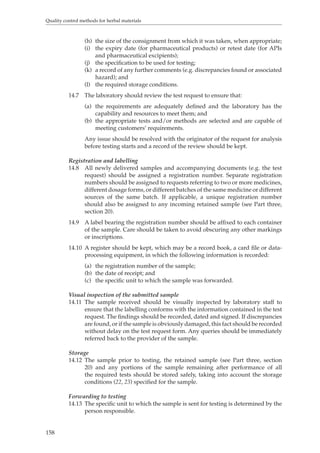 Quality control methods for herbal materials 
158 
(h) the size of the consignment from which it was taken, when appropriate; 
(i) the expiry date (for pharmaceutical products) or retest date (for APIs 
and pharmaceutical excipients); 
(j) the specification to be used for testing; 
(k) a record of any further comments (e.g. discrepancies found or associated 
hazard); and 
(l) the required storage conditions. 
14.7 The laboratory should review the test request to ensure that: 
(a) the requirements are adequately defined and the laboratory has the 
capability and resources to meet them; and 
(b) the appropriate tests and/or methods are selected and are capable of 
meeting customers’ requirements. 
Any issue should be resolved with the originator of the request for analysis 
before testing starts and a record of the review should be kept. 
Registration and labelling 
14.8 All newly delivered samples and accompanying documents (e.g. the test 
request) should be assigned a registration number. Separate registration 
numbers should be assigned to requests referring to two or more medicines, 
different dosage forms, or different batches of the same medicine or different 
sources of the same batch. If applicable, a unique registration number 
should also be assigned to any incoming retained sample (see Part three, 
section 20). 
14.9 A label bearing the registration number should be affixed to each container 
of the sample. Care should be taken to avoid obscuring any other markings 
or inscriptions. 
14.10 A register should be kept, which may be a record book, a card file or data-processing 
equipment, in which the following information is recorded: 
(a) the registration number of the sample; 
(b) the date of receipt; and 
(c) the specific unit to which the sample was forwarded. 
Visual inspection of the submitted sample 
14.11 The sample received should be visually inspected by laboratory staff to 
ensure that the labelling conforms with the information contained in the test 
request. The findings should be recorded, dated and signed. If discrepancies 
are found, or if the sample is obviously damaged, this fact should be recorded 
without delay on the test request form. Any queries should be immediately 
referred back to the provider of the sample. 
Storage 
14.12 The sample prior to testing, the retained sample (see Part three, section 
20) and any portions of the sample remaining after performance of all 
the required tests should be stored safely, taking into account the storage 
conditions (22, 23) specified for the sample. 
Forwarding to testing 
14.13 The specific unit to which the sample is sent for testing is determined by the 
person responsible. 
 