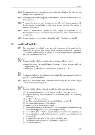 Annex 
14.14 The examination of a sample should not be started before the relevant test 
159 
request has been received. 
14.15 The sample should be properly stored until all relevant documentation has 
been received. 
14.16 A request for analysis may be accepted verbally only in emergencies. All 
details should immediately be placed on record pending the receipt of 
written confirmation. 
14.17 Unless a computerized system is used, copies or duplicates of all 
documentation should accompany each numbered sample when sent to the 
specific unit. 
14.18 Testing should be performed as described under Part three, section 17. 
15. Analytical worksheet 
15.1 The analytical worksheet is an internal document to be used by the 
analyst for recording information about the sample, the test procedure, 
calculations and the results of testing. It is to be complemented by the raw 
data obtained in the analysis. 
Purpose 
15.2 The analytical worksheet contains documentary evidence either: 
— to confirm that the sample being examined is in accordance with the 
requirements; or 
— to support an OOS result (see Part three, sections 18.1–18.3). 
Use 
15.3 A separate analytical worksheet should usually be used for each numbered 
sample or group of samples. 
15.4 Analytical worksheets from different units relating to the same sample 
should be assembled together. 
Content 
15.5 The analytical worksheet should provide the following information: 
(a) the registration number of the sample (see Part three, section 14.9); 
(b) page numbering, including the total number of pages (and including 
annexes); 
(c) the date of the test request; 
(d) the date on which the analysis was started and completed; 
(e) the name and signature of the analyst; 
(f) a description of the sample received; 
(g) references to the specifications and a full description of test methods by 
which the sample was tested, including the limits; 
(h) the identification of the test equipment used (see Part two, section 12.1); 
(i) the identification number of any reference substance used (see Part two, 
section 11.5); 
(j) if applicable, the results of the system suitability test; 
(k) the identification of reagents and solvents employed; 
(l) the results obtained; 
 