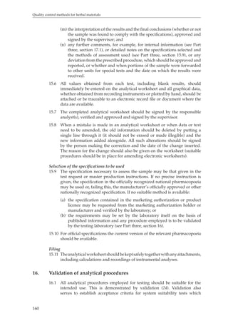Quality control methods for herbal materials 
160 
(m) the interpretation of the results and the final conclusions (whether or not 
the sample was found to comply with the specifications), approved and 
signed by the supervisor; and 
(n) any further comments, for example, for internal information (see Part 
three, section 17.1), or detailed notes on the specifications selected and 
the methods of assessment used (see Part three, section 15.9), or any 
deviation from the prescribed procedure, which should be approved and 
reported, or whether and when portions of the sample were forwarded 
to other units for special tests and the date on which the results were 
received. 
15.6 All values obtained from each test, including blank results, should 
immediately be entered on the analytical worksheet and all graphical data, 
whether obtained from recording instruments or plotted by hand, should be 
attached or be traceable to an electronic record file or document where the 
data are available. 
15.7 The completed analytical worksheet should be signed by the responsible 
analyst(s), verified and approved and signed by the supervisor. 
15.8 When a mistake is made in an analytical worksheet or when data or text 
need to be amended, the old information should be deleted by putting a 
single line through it (it should not be erased or made illegible) and the 
new information added alongside. All such alterations should be signed 
by the person making the correction and the date of the change inserted. 
The reason for the change should also be given on the worksheet (suitable 
procedures should be in place for amending electronic worksheets). 
Selection of the specifications to be used 
15.9 The specification necessary to assess the sample may be that given in the 
test request or master production instructions. If no precise instruction is 
given, the specification in the officially recognized national pharmacopoeia 
may be used or, failing this, the manufacturer’s officially approved or other 
nationally recognized specification. If no suitable method is available: 
(a) the specification contained in the marketing authorization or product 
licence may be requested from the marketing authorization holder or 
manufacturer and verified by the laboratory; or 
(b) the requirements may be set by the laboratory itself on the basis of 
published information and any procedure employed is to be validated 
by the testing laboratory (see Part three, section 16). 
15.10 For official specifications the current version of the relevant pharmacopoeia 
should be available. 
Filing 
15.11 The analytical worksheet should be kept safely together with any attachments, 
including calculations and recordings of instrumental analyses. 
16. Validation of analytical procedures 
16.1 All analytical procedures employed for testing should be suitable for the 
intended use. This is demonstrated by validation (24). Validation also 
serves to establish acceptance criteria for system suitability tests which 
 