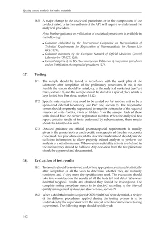 Quality control methods for herbal materials 
162 
16.5 A major change to the analytical procedure, or in the composition of the 
product tested, or in the synthesis of the API, will require revalidation of the 
analytical procedure. 
Note: Further guidance on validation of analytical procedures is available in 
the following: 
O Guideline elaborated by the International Conference on Harmonisation of 
Technical Requirements for Registration of Pharmaceuticals for Human Use 
(ICH) (25); 
O Guideline elaborated by the European Network of Official Medicines Control 
Laboratories (OMCL) (26); 
O General chapters of the US Pharmacopeia on Validation of compendial procedures 
and on Verification of compendial procedures (27). 
17. Testing 
17.1 The sample should be tested in accordance with the work plan of the 
laboratory after completion of the preliminary procedures. If this is not 
feasible the reasons should be noted, e.g. in the analytical worksheet (see Part 
three, section 15), and the sample should be stored in a special place which is 
kept locked (see Part three, section 14.12). 
17.2 Specific tests required may need to be carried out by another unit or by a 
specialized external laboratory (see Part one, section 9). The responsible 
person should prepare the request and arrange for the transfer of the required 
number of units (bottles, vials or tablets) from the sample. Each of these 
units should bear the correct registration number. When the analytical test 
report contains results of tests performed by subcontractors, these results 
should be identified as such. 
17.3 Detailed guidance on official pharmacopoeial requirements is usually 
given in the general notices and specific monographs of the pharmacopoeia 
concerned. Test procedures should be described in detail and should provide 
sufficient information to allow properly trained analysts to perform the 
analysis in a reliable manner. Where system suitability criteria are defined in 
the method they should be fulfilled. Any deviation from the test procedure 
should be approved and documented. 
18. Evaluation of test results 
18.1 Test results should be reviewed and, where appropriate, evaluated statistically 
after completion of all the tests to determine whether they are mutually 
consistent and if they meet the specifications used. The evaluation should 
take into consideration the results of all the tests (all test data). Whenever 
doubtful (atypical) results are obtained they should be investigated. The 
complete testing procedure needs to be checked according to the internal 
quality management system (see also Part one, section 2). 
18.2 When a doubtful result (suspected OOS result) has been identified, a review 
of the different procedures applied during the testing process is to be 
undertaken by the supervisor with the analyst or technician before retesting 
is permitted. The following steps should be followed: 
 