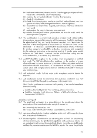 Annex 
(a) confirm with the analyst or technician that the appropriate procedure(s) 
163 
was (were) applied and followed correctly; 
(b) examine the raw data to identify possible discrepancies; 
(c) check all calculations; 
(d) check that the equipment used was qualified and calibrated, and that 
system suitability tests were performed and were acceptable; 
(e) ensure that the appropriate reagents, solvents and reference substances 
were used; 
(f) confirm that the correct glassware was used; and 
(g) ensure that original sample preparations are not discarded until the 
investigation is complete. 
18.3 The identification of an error which caused an aberrant result will invalidate 
the result and a retest of the sample will be necessary. Doubtful results can 
be rejected only if they are clearly due to an identified error. Sometimes the 
outcome of the investigation is inconclusive — no obvious cause can be 
identified — in which case a confirmatory determination is to be performed 
by another analyst who should be at least as experienced and competent 
in the analytical procedure as the original analyst. A similar value would 
indicate an OOS result. However, further confirmation using another 
validated method, if available, may be advised. 
18.4 An SOP should be in place for the conduct of an investigation of an OOS 
test result. The SOP should give clear guidance on the number of retests 
allowed (based on sound statistical principles). All investigations and their 
conclusions should be recorded. In the event of an error, any corrective 
action taken and any preventive measure introduced should be recorded 
and implemented. 
18.5 All individual results (all test data) with acceptance criteria should be 
reported. 
18.6 All conclusions should be entered on the analytical worksheet (see Part 
three, section 15) by the analyst and signed by the supervisor. 
Note: Further guidance on evaluation and reporting of test results is available 
in the following: 
O Guideline elaborated by the US Food and Drug Administration (5); 
O Guideline elaborated by the European Network of Official Medicines Control 
Laboratories (OMCL) (28). 
Analytical test report 
18.7 The analytical test report is a compilation of the results and states the 
conclusions of the examination of a sample. It should be: 
(a) issued by the laboratory; and 
(b) based on the analytical worksheet (see Part three, section 15). 
18.8 Any amendments to the original analytical test report will require the issue 
of a new corrected document. 
18.9 Pharmacopoeial content limits are set taking into account the uncertainty 
of measurement, and the production capability and acceptance criteria for 
an analytical result should be predefined. Under presently applicable rules 
neither the pharmacopoeias nor the NMRAs require the value found to be 
 
