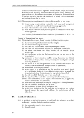 Quality control methods for herbal materials 
164 
expressed with its associated expanded uncertainty for compliance testing. 
However, when reporting the results of investigative testing, although the 
primary objective is to identify a substance in the sample, a determination 
of its concentration may be also requested, in which case the estimated 
uncertainty should also be given. 
18.10 Measurement uncertainty can be estimated in a number of ways, e.g.: 
(a) by preparing an uncertainty budget for each uncertainty component 
identified in an analytical procedure (bottom-up approach); 
(b) from validation data and control charts (29); and 
(c) from the data obtained from proficiency tests or collaborative trials (top-down 
approach). 
Note: Further guidance can be found in various guidelines (9, 10, 30, 31, 32). 
Content of the analytical test report 
18.11 The analytical test report should provide the following information: 
(a) the laboratory registration number of the sample; 
(b) the laboratory test report number; 
(c) the name and address of the laboratory testing the sample; 
(d) the name and address of the originator of the request for analysis; 
(e) the name, description and batch number of the sample, where 
appropriate; 
(f) an introduction giving the background to and the purpose of the 
investigation; 
(g) a reference to the specifications used for testing the sample or a detailed 
description of the procedures employed (sample for investigative testing), 
including the limits; 
(h) the results of all the tests performed or the numerical results with the 
standard deviation of all the tests performed (if applicable); 
(i) a discussion of the results obtained; 
(j) a conclusion as to whether or not the sample(s) was (were) found 
to be within the limits of the specifications used, or for a sample for 
investigative testing, the substance(s) or ingredient(s) identified; 
(k) the date on which the test(s) was (were) completed; 
(l) the signature of the head of the laboratory or authorized person; 
(m) the name and address of the original manufacturer and, if applicable, 
those of the repacker and/or trader; 
(n) whether or not the sample(s) complies (comply) with the requirements; 
(o) the date on which the sample was received; 
(p) the expiry date or retest date, if applicable; and 
(q) a statement indicating that the analytical test report, or any portion 
thereof, cannot be reproduced without the authorization of the 
laboratory. 
19. Certificate of analysis 
19.1 A certificate of analysis is prepared for each batch of a substance or product 
and usually contains the following information: 
(a) the registration number of the sample; 
(b) date of receipt; 
 