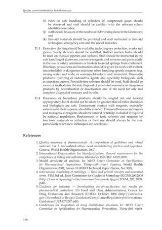 Quality control methods for herbal materials 
166 
(i) rules on safe handling of cylinders of compressed gases should 
be observed and staff should be familiar with the relevant colour 
identification codes; 
(j) staff should be aware of the need to avoid working alone in the laboratory; 
and 
(k) first-aid materials should be provided and staff instructed in first-aid 
techniques, emergency care and the use of antidotes. 
21.3 Protective clothing should be available, including eye protection, masks and 
gloves. Safety showers should be installed. Rubber suction bulbs should 
be used on manual pipettes and siphons. Staff should be instructed in the 
safe handling of glassware, corrosive reagents and solvents and particularly 
in the use of safety containers or baskets to avoid spillage from containers. 
Warnings, precautions and instructions should be given for work with violent, 
uncontrollable or dangerous reactions when handling specific reagents (e.g. 
mixing water and acids, or acetone–chloroform and ammonia), flammable 
products, oxidizing or radioactive agents and especially biologicals such 
as infectious agents. Peroxide-free solvents should be used. Staff should be 
aware of methods for the safe disposal of unwanted corrosive or dangerous 
products by neutralization or deactivation and of the need for safe and 
complete disposal of mercury and its salts. 
21.4 Poisonous or hazardous products should be singled out and labeled 
appropriately, but it should not be taken for granted that all other chemicals 
and biologicals are safe. Unnecessary contact with reagents, especially 
solvents and their vapours, should be avoided. The use of known carcinogens 
and mutagens as reagents should be limited or totally excluded if required 
by national regulations. Replacement of toxic solvents and reagents by 
less toxic materials or reduction of their use should always be the aim, 
particularly when new techniques are developed. 
References 
1. Quality assurance of pharmaceuticals. A compendium of guidelines and related 
materials. Vol. 2, 2nd updated edition. Good manufacturing practices and inspection. 
Geneva, World Health Organization, 2007. 
2. International Organization for Standardization. General requirements for the 
competence of testing and calibration laboratories. ISO/IEC 17025:2005. 
3. Model certificate of analysis. In: WHO Expert Committee on Specifications 
for Pharmaceutical Preparations. Thirty-sixth report. Geneva, World Health 
Organization, 2002, Annex 10 (WHO Technical Report Series, No. 902). 
4. International vocabulary of metrology — Basic and general concepts and associated 
terms. VIM 3rd ed., Joint Committee for Guides in Metrology (JCGM) 200:2008 
(http://www.bipm.org/utils/common/documents/jcgm/JCGM_200_2008. 
pdf). 
5. Guidance for industry — Investigating out-of-specification test results for 
pharmaceutical production. US Food and Drug Administration, Center for 
Drug Evaluation and Research (CDER), October 2006 (http://www.fda. 
gov/downloads/Drugs/GuidanceComplianceRegulatoryInformation/ 
Guidances/UCM070287.pdf). 
6. Guidelines for inspection of drug distribution channels. In: WHO Expert 
Committee on Specifications for Pharmaceutical Preparations. Thirty-fifth report. 
 