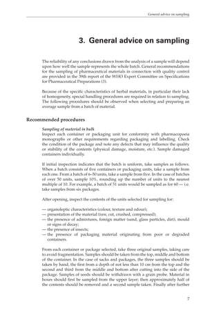 General advice on sampling 
3. General advice on sampling 
The reliability of any conclusions drawn from the analysis of a sample will depend 
upon how well the sample represents the whole batch. General recommendations 
for the sampling of pharmaceutical materials in connection with quality control 
are provided in the 39th report of the WHO Expert Committee on Specifications 
for Pharmaceutical Preparations (3). 
Because of the specific characteristics of herbal materials, in particular their lack 
of homogeneity, special handling procedures are required in relation to sampling. 
The following procedures should be observed when selecting and preparing an 
average sample from a batch of material. 
7 
Recommended procedures 
Sampling of material in bulk 
Inspect each container or packaging unit for conformity with pharmacopoeia 
monographs or other requirements regarding packaging and labelling. Check 
the condition of the package and note any defects that may influence the quality 
or stability of the contents (physical damage, moisture, etc.). Sample damaged 
containers individually. 
If initial inspection indicates that the batch is uniform, take samples as follows. 
When a batch consists of five containers or packaging units, take a sample from 
each one. From a batch of 6–50 units, take a sample from five. In the case of batches 
of over 50 units, sample 10%, rounding up the number of units to the nearest 
multiple of 10. For example, a batch of 51 units would be sampled as for 60 — i.e. 
take samples from six packages. 
After opening, inspect the contents of the units selected for sampling for: 
— organoleptic characteristics (colour, texture and odour); 
— presentation of the material (raw, cut, crushed, compressed); 
— the presence of admixtures, foreign matter (sand, glass particles, dirt), mould 
or signs of decay; 
— the presence of insects; 
— the presence of packaging material originating from poor or degraded 
containers. 
From each container or package selected, take three original samples, taking care 
to avoid fragmentation. Samples should be taken from the top, middle and bottom 
of the container. In the case of sacks and packages, the three samples should be 
taken by hand, the first from a depth of not less than 10 cm from the top and the 
second and third from the middle and bottom after cutting into the side of the 
package. Samples of seeds should be withdrawn with a grain probe. Material in 
boxes should first be sampled from the upper layer; then approximately half of 
the contents should be removed and a second sample taken. Finally after further 
 