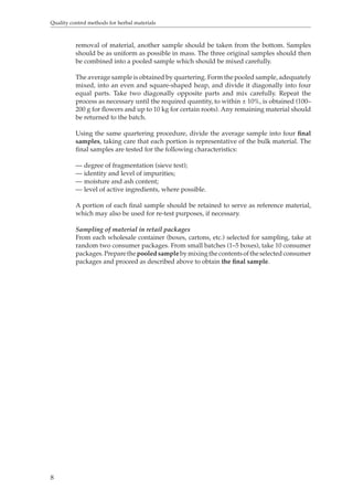 Quality control methods for herbal materials 
8 
removal of material, another sample should be taken from the bottom. Samples 
should be as uniform as possible in mass. The three original samples should then 
be combined into a pooled sample which should be mixed carefully. 
The average sample is obtained by quartering. Form the pooled sample, adequately 
mixed, into an even and square-shaped heap, and divide it diagonally into four 
equal parts. Take two diagonally opposite parts and mix carefully. Repeat the 
process as necessary until the required quantity, to within ± 10%, is obtained (100– 
200 g for flowers and up to 10 kg for certain roots). Any remaining material should 
be returned to the batch. 
Using the same quartering procedure, divide the average sample into four final 
samples, taking care that each portion is representative of the bulk material. The 
final samples are tested for the following characteristics: 
— degree of fragmentation (sieve test); 
— identity and level of impurities; 
— moisture and ash content; 
— level of active ingredients, where possible. 
A portion of each final sample should be retained to serve as reference material, 
which may also be used for re-test purposes, if necessary. 
Sampling of material in retail packages 
From each wholesale container (boxes, cartons, etc.) selected for sampling, take at 
random two consumer packages. From small batches (1–5 boxes), take 10 consumer 
packages. Prepare the pooled sample by mixing the contents of the selected consumer 
packages and proceed as described above to obtain the final sample. 
 
