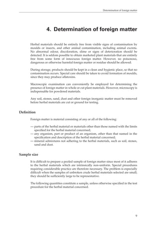 Determination of foreign matter 
4. Determination of foreign matter 
Herbal materials should be entirely free from visible signs of contamination by 
moulds or insects, and other animal contamination, including animal excreta. 
No abnormal odour, discoloration, slime or signs of deterioration should be 
detected. It is seldom possible to obtain marketed plant materials that are entirely 
free from some form of innocuous foreign matter. However, no poisonous, 
dangerous or otherwise harmful foreign matter or residue should be allowed. 
During storage, products should be kept in a clean and hygienic place, so that no 
contamination occurs. Special care should be taken to avoid formation of moulds, 
since they may produce aflatoxins. 
Macroscopic examination can conveniently be employed for determining the 
presence of foreign matter in whole or cut plant materials. However, microscopy is 
indispensable for powdered materials. 
Any soil, stones, sand, dust and other foreign inorganic matter must be removed 
before herbal materials are cut or ground for testing. 
9 
Definition 
Foreign matter is material consisting of any or all of the following: 
— parts of the herbal material or materials other than those named with the limits 
specified for the herbal material concerned; 
— any organism, part or product of an organism, other than that named in the 
specification and description of the herbal material concerned; 
— mineral admixtures not adhering to the herbal materials, such as soil, stones, 
sand and dust. 
Sample size 
It is difficult to prepare a pooled sample of foreign matter since most of it adheres 
to the herbal materials which are intrinsically non-uniform. Special procedures 
requiring considerable practice are therefore necessary. The problem is especially 
difficult when the samples of unbroken crude herbal materials selected are small; 
they should be sufficiently large to be representative. 
The following quantities constitute a sample, unless otherwise specified in the test 
procedure for the herbal material concerned. 
 