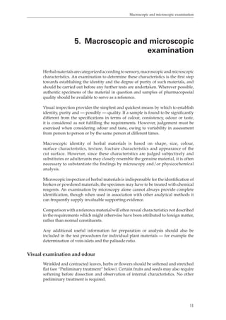 Macroscopic and microscopic examination 
5. Macroscopic and microscopic 
examination 
Herbal materials are categorized according to sensory, macroscopic and microscopic 
characteristics. An examination to determine these characteristics is the first step 
towards establishing the identity and the degree of purity of such materials, and 
should be carried out before any further tests are undertaken. Wherever possible, 
authentic specimens of the material in question and samples of pharmacopoeial 
quality should be available to serve as a reference. 
Visual inspection provides the simplest and quickest means by which to establish 
identity, purity and — possibly — quality. If a sample is found to be significantly 
different from the specifications in terms of colour, consistency, odour or taste, 
it is considered as not fulfilling the requirements. However, judgement must be 
exercised when considering odour and taste, owing to variability in assessment 
from person to person or by the same person at different times. 
Macroscopic identity of herbal materials is based on shape, size, colour, 
surface characteristics, texture, fracture characteristics and appearance of the 
cut surface. However, since these characteristics are judged subjectively and 
substitutes or adulterants may closely resemble the genuine material, it is often 
necessary to substantiate the findings by microscopy and/or physicochemical 
analysis. 
Microscopic inspection of herbal materials is indispensable for the identification of 
broken or powdered materials; the specimen may have to be treated with chemical 
reagents. An examination by microscopy alone cannot always provide complete 
identification, though when used in association with other analytical methods it 
can frequently supply invaluable supporting evidence. 
Comparison with a reference material will often reveal characteristics not described 
in the requirements which might otherwise have been attributed to foreign matter, 
rather than normal constituents. 
Any additional useful information for preparation or analysis should also be 
included in the test procedures for individual plant materials — for example the 
determination of vein-islets and the palisade ratio. 
11 
Visual examination and odour 
Wrinkled and contracted leaves, herbs or flowers should be softened and stretched 
flat (see “Preliminary treatment” below). Certain fruits and seeds may also require 
softening before dissection and observation of internal characteristics. No other 
preliminary treatment is required. 
 