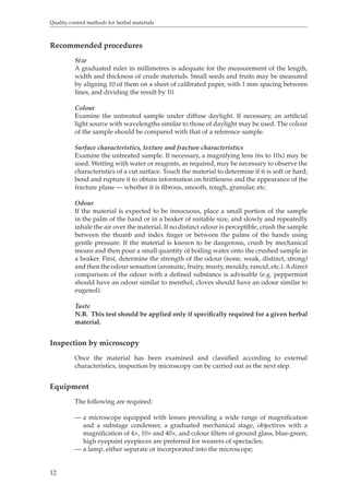 Quality control methods for herbal materials 
Recommended procedures 
12 
Size 
A graduated ruler in millimetres is adequate for the measurement of the length, 
width and thickness of crude materials. Small seeds and fruits may be measured 
by aligning 10 of them on a sheet of calibrated paper, with 1 mm spacing between 
lines, and dividing the result by 10. 
Colour 
Examine the untreated sample under diffuse daylight. If necessary, an artificial 
light source with wavelengths similar to those of daylight may be used. The colour 
of the sample should be compared with that of a reference sample. 
Surface characteristics, texture and fracture characteristics 
Examine the untreated sample. If necessary, a magnifying lens (6x to 10x) may be 
used. Wetting with water or reagents, as required, may be necessary to observe the 
characteristics of a cut surface. Touch the material to determine if it is soft or hard; 
bend and rupture it to obtain information on brittleness and the appearance of the 
fracture plane — whether it is fibrous, smooth, rough, granular, etc. 
Odour 
If the material is expected to be innocuous, place a small portion of the sample 
in the palm of the hand or in a beaker of suitable size, and slowly and repeatedly 
inhale the air over the material. If no distinct odour is perceptible, crush the sample 
between the thumb and index finger or between the palms of the hands using 
gentle pressure. If the material is known to be dangerous, crush by mechanical 
means and then pour a small quantity of boiling water onto the crushed sample in 
a beaker. First, determine the strength of the odour (none, weak, distinct, strong) 
and then the odour sensation (aromatic, fruity, musty, mouldy, rancid, etc.). A direct 
comparison of the odour with a defined substance is advisable (e.g. peppermint 
should have an odour similar to menthol, cloves should have an odour similar to 
eugenol). 
Taste 
N.B. This test should be applied only if specifically required for a given herbal 
material. 
Inspection by microscopy 
Once the material has been examined and classified according to external 
characteristics, inspection by microscopy can be carried out as the next step. 
Equipment 
The following are required: 
— a microscope equipped with lenses providing a wide range of magnification 
and a substage condenser, a graduated mechanical stage, objectives with a 
magnification of 4×, 10× and 40×, and colour filters of ground glass, blue-green; 
high eyepoint eyepieces are preferred for wearers of spectacles; 
— a lamp, either separate or incorporated into the microscope; 
 