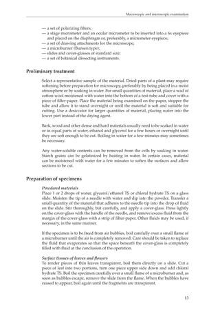 Macroscopic and microscopic examination 
— a set of polarizing filters; 
— a stage micrometer and an ocular micrometer to be inserted into a 6x eyepiece 
13 
and placed on the diaphragm or, preferably, a micrometer eyepiece; 
— a set of drawing attachments for the microscope; 
— a microburner (Bunsen type); 
— slides and cover-glasses of standard size; 
— a set of botanical dissecting instruments. 
Preliminary treatment 
Select a representative sample of the material. Dried parts of a plant may require 
softening before preparation for microscopy, preferably by being placed in a moist 
atmosphere or by soaking in water. For small quantities of material, place a wad of 
cotton-wool moistened with water into the bottom of a test-tube and cover with a 
piece of filter-paper. Place the material being examined on the paper, stopper the 
tube and allow it to stand overnight or until the material is soft and suitable for 
cutting. Use a desiccator for larger quantities of material, placing water into the 
lower part instead of the drying agent. 
Bark, wood and other dense and hard materials usually need to be soaked in water 
or in equal parts of water, ethanol and glycerol for a few hours or overnight until 
they are soft enough to be cut. Boiling in water for a few minutes may sometimes 
be necessary. 
Any water-soluble contents can be removed from the cells by soaking in water. 
Starch grains can be gelatinized by heating in water. In certain cases, material 
can be moistened with water for a few minutes to soften the surfaces and allow 
sections to be cut. 
Preparation of specimens 
Powdered materials 
Place 1 or 2 drops of water, glycerol/ethanol TS or chloral hydrate TS on a glass 
slide. Moisten the tip of a needle with water and dip into the powder. Transfer a 
small quantity of the material that adheres to the needle tip into the drop of fluid 
on the slide. Stir thoroughly, but carefully, and apply a cover-glass. Press lightly 
on the cover-glass with the handle of the needle, and remove excess fluid from the 
margin of the cover-glass with a strip of filter-paper. Other fluids may be used, if 
necessary, in the same manner. 
If the specimen is to be freed from air bubbles, boil carefully over a small flame of 
a microburner until the air is completely removed. Care should be taken to replace 
the fluid that evaporates so that the space beneath the cover-glass is completely 
filled with fluid at the conclusion of the operation. 
Surface tissues of leaves and flowers 
To render pieces of thin leaves transparent, boil them directly on a slide. Cut a 
piece of leaf into two portions, turn one piece upper side down and add chloral 
hydrate TS. Boil the specimen carefully over a small flame of a microburner and, as 
soon as bubbles escape, remove the slide from the flame. When the bubbles have 
ceased to appear, boil again until the fragments are transparent. 
 