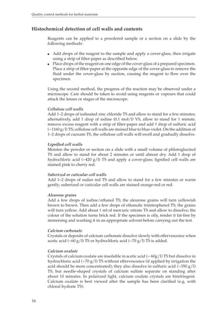 Quality control methods for herbal materials 
Histochemical detection of cell walls and contents 
16 
Reagents can be applied to a powdered sample or a section on a slide by the 
following methods: 
O Add drops of the reagent to the sample and apply a cover-glass, then irrigate 
using a strip of filter-paper as described below. 
O Place drops of the reagent on one edge of the cover-glass of a prepared specimen. 
Place a strip of filter-paper at the opposite edge of the cover-glass to remove the 
fluid under the cover-glass by suction, causing the reagent to flow over the 
specimen. 
Using the second method, the progress of the reaction may be observed under a 
microscope. Care should be taken to avoid using reagents or vapours that could 
attack the lenses or stages of the microscope. 
Cellulose cell walls 
Add 1–2 drops of iodinated zinc chloride TS and allow to stand for a few minutes; 
alternatively, add 1 drop of iodine (0.1 mol/l) VS, allow to stand for 1 minute, 
remove excess reagent with a strip of filter-paper and add 1 drop of sulfuric acid 
(~1160 g/l) TS; cellulose cell walls are stained blue to blue-violet. On the addition of 
1–2 drops of cuoxam TS, the cellulose cell walls will swell and gradually dissolve. 
Lignified cell walls 
Moisten the powder or section on a slide with a small volume of phloroglucinol 
TS and allow to stand for about 2 minutes or until almost dry. Add 1 drop of 
hydrochloric acid (~420 g/l) TS and apply a cover-glass; lignified cell walls are 
stained pink to cherry red. 
Suberized or cuticular cell walls 
Add 1–2 drops of sudan red TS and allow to stand for a few minutes or warm 
gently; suberized or cuticular cell walls are stained orange-red or red. 
Aleurone grains 
Add a few drops of iodine/ethanol TS; the aleurone grains will turn yellowish 
brown to brown. Then add a few drops of ethanolic trinitrophenol TS; the grains 
will turn yellow. Add about 1 ml of mercuric nitrate TS and allow to dissolve; the 
colour of the solution turns brick red. If the specimen is oily, render it fat-free by 
immersing and washing it in an appropriate solvent before carrying out the test. 
Calcium carbonate 
Crystals or deposits of calcium carbonate dissolve slowly with effervescence when 
acetic acid (~60 g/l) TS or hydrochloric acid (~70 g/l) TS is added. 
Calcium oxalate 
Crystals of calcium oxalate are insoluble in acetic acid (~ 60g/l) TS but dissolve in 
hydrochloric acid (~70 g/l) TS without effervescence (if applied by irrigation the 
acid should be more concentrated); they also dissolve in sulfuric acid (~350 g/l) 
TS, but needle-shaped crystals of calcium sulfate separate on standing after 
about 10 minutes. In polarized light, calcium oxalate crystals are birefringent. 
Calcium oxalate is best viewed after the sample has been clarified (e.g. with 
chloral hydrate TS). 
 