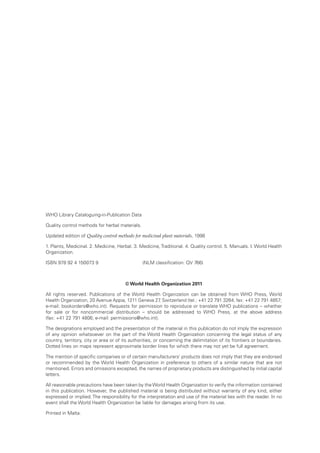 WHO Library Cataloguing-in-Publication Data 
Quality control methods for herbal materials. 
Updated edition of Quality control methods for medicinal plant materials, 1998 
1. Plants, Medicinal. 2. Medicine, Herbal. 3. Medicine, Traditional. 4. Quality control. 5. Manuals. I. World Health 
Organization. 
ISBN 978 92 4 150073 9 (NLM classification: QV 766) 
© World Health Organization 2011 
All rights reserved. Publications of the World Health Organization can be obtained from WHO Press, World 
Health Organization, 20 Avenue Appia, 1211 Geneva 27, Switzerland (tel.: +41 22 791 3264; fax: +41 22 791 4857; 
e-mail: bookorders@who.int). Requests for permission to reproduce or translate WHO publications – whether 
for sale or for noncommercial distribution – should be addressed to WHO Press, at the above address 
(fax: +41 22 791 4806; e-mail: permissions@who.int). 
The designations employed and the presentation of the material in this publication do not imply the expression 
of any opinion whatsoever on the part of the World Health Organization concerning the legal status of any 
country, territory, city or area or of its authorities, or concerning the delimitation of its frontiers or boundaries. 
Dotted lines on maps represent approximate border lines for which there may not yet be full agreement. 
The mention of specific companies or of certain manufacturers’ products does not imply that they are endorsed 
or recommended by the World Health Organization in preference to others of a similar nature that are not 
mentioned. Errors and omissions excepted, the names of proprietary products are distinguished by initial capital 
letters. 
All reasonable precautions have been taken by the World Health Organization to verify the information contained 
in this publication. However, the published material is being distributed without warranty of any kind, either 
expressed or implied. The responsibility for the interpretation and use of the material lies with the reader. In no 
event shall the World Health Organization be liable for damages arising from its use. 
Printed in Malta. 
 