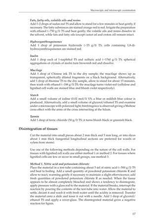 Macroscopic and microscopic examination 
Fats, fatty oils, volatile oils and resins 
Add 1–2 drops of sudan red TS and allow to stand for a few minutes or heat gently, if 
necessary. The fatty substances are stained orange-red to red. Irrigate the preparation 
with ethanol (~750 g/l) TS and heat gently; the volatile oils and resins dissolve in 
the solvent, while fats and fatty oils (except castor oil and croton oil) remain intact. 
Hydroxyanthraquinones 
Add 1 drop of potassium hydroxide (~55 g/l) TS; cells containing 1,8-di-hydroxyanthraquinones 
17 
are stained red. 
Inulin 
Add 1 drop each of 1-naphthol TS and sulfuric acid (~1760 g/l) TS; spherical 
aggregations of crystals of inulin turn brownish red and dissolve. 
Mucilage 
Add 1 drop of Chinese ink TS to the dry sample; the mucilage shows up as 
transparent, spherically dilated fragments on a black background. Alternatively, 
add 1 drop of thionine TS to the dry sample, allow to stand for about 15 minutes, 
then wash with ethanol (~188 g/l) TS; the mucilage turns violet-red (cellulose and 
lignified cell walls are stained blue and bluish violet respectively). 
Starch 
Add a small volume of iodine (0.02 mol/l) VS; a blue or reddish blue colour is 
produced. Alternatively, add a small volume of glycerol/ethanol TS and examine 
under a microscope with polarized light; birefringence is observed giving a Maltese 
cross effect with the arms of the cross intersecting at the hilum. 
Tannin 
Add 1 drop of ferric chloride (50 g/l) TS; it turns bluish black or greenish black. 
Disintegration of tissues 
Cut the material into small pieces about 2 mm thick and 5 mm long, or into slices 
about 1 mm thick (tangential longitudinal sections are preferred for woods or 
xylem from stems). 
Use one of the following methods depending on the nature of the cell walls. For 
tissues with lignified cell walls use either method 1 or method 2. For tissues where 
lignified cells are few or occur in small groups, use method 3. 
Method 1. Nitric acid and potassium chlorate 
Place the material in a test-tube containing about 5 ml of nitric acid (~500 g/l) TS 
and heat to boiling. Add a small quantity of powdered potassium chlorate R and 
allow to react, warming gently if necessary to maintain a slight effervescence; add 
fresh quantities of powdered potassium chlorate R as needed. When the tissue 
appears to be almost completely bleached and shows a tendency to disintegrate, 
apply pressure with a glass rod to the material. If the material breaks, interrupt the 
reaction by pouring the contents of the test-tube into water. Allow the material to 
settle, decant it and wash it with fresh water until the acidity is removed. Transfer 
the material onto a slide and tease it out with a needle. Add 1 drop of glycerol/ 
ethanol TS and apply a cover-glass. The disintegrated material gives a negative 
reaction for lignin. 
 