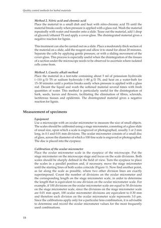 Quality control methods for herbal materials 
18 
Method 2. Nitric acid and chromic acid 
Place the material in a small dish and heat with nitro-chromic acid TS until the 
material breaks easily when pressure is applied with a glass rod. Wash the material 
repeatedly with water and transfer onto a slide. Tease out the material, add 1 drop 
of glycerol/ethanol TS and apply a cover-glass. The disintegrated material gives a 
negative reaction for lignin. 
This treatment can also be carried out on a slide. Place a moderately thick section of 
the material on a slide, add the reagent and allow it to stand for about 20 minutes. 
Separate the cells by applying gentle pressure, or with a sliding movement of the 
cover-glass. This process is especially useful when the disintegration of the tissues 
of a section under the microscope needs to be observed to ascertain where isolated 
cells come from. 
Method 3. Caustic alkali method 
Place the material in a test-tube containing about 5 ml of potassium hydroxide 
(~110 g/l) TS or sodium hydroxide (~80 g/l) TS, and heat on a water-bath for 
15–30 minutes until a portion breaks easily when pressure is applied with a glass 
rod. Decant the liquid and wash the softened material several times with fresh 
quantities of water. This method is particularly useful for the disintegration of 
bark, seeds, leaves and flowers, facilitating the elimination of fibres, scleroids, 
lactiferous tissues and epidermis. The disintegrated material gives a negative 
reaction for lignin. 
Measurement of specimens 
Equipment 
Use a microscope with an ocular micrometer to measure the size of small objects. 
The scales should be calibrated using a stage micrometer, consisting of a glass slide 
of usual size, upon which a scale is engraved or photographed, usually 1 or 2 mm 
long, in 0.1 and 0.01 mm divisions. The ocular micrometer consists of a small disc 
of glass, across the diameter of which a 100-line scale is engraved or photographed. 
The disc is placed into the eyepiece. 
Calibration of the ocular micrometer 
Place the ocular micrometer scale in the eyepiece of the microscope. Put the 
stage micrometer on the microscope stage and focus on the scale divisions. Both 
scales should be sharply defined in the field of view. Turn the eyepiece to place 
the scales in a parallel position and, if necessary, move the stage micrometer 
until the starting lines of both scales coincide (Figure 1). Now find another point, 
as far along the scale as possible, where two other division lines are exactly 
superimposed. Count the number of divisions on the ocular micrometer and 
the corresponding length on the stage micrometer scale, in order to determine 
the length that is equivalent to one division on the ocular micrometer scale. For 
example, if 100 divisions on the ocular micrometer scale are equal to 30 divisions 
on the stage micrometer scale, since the divisions on the stage micrometer scale 
are 0.01 mm apart, 100 ocular micrometer divisions are equivalent to 0.30 mm 
and therefore each division on the ocular micrometer scale represents 3.0 μm. 
Since the calibrations apply only for a particular lens combination, it is advisable 
to determine and record the ocular micrometer values for the most frequently 
used combinations. 
 