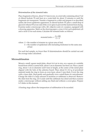 Macroscopic and microscopic examination 
Determination of the stomatal index 
Place fragments of leaves, about 5×5 mm in size, in a test-tube containing about 5 ml 
of chloral hydrate TS and heat on a water-bath for about 15 minutes or until the 
fragments are transparent. Transfer a fragment to a slide and prepare it as described 
earlier, the lower epidermis uppermost, in chloral hydrate TS; place a small drop of 
glycerol/ethanol TS at one side of the cover-glass to prevent the material from drying. 
Examine under a microscope with a 40× objective and a 6× eyepiece, equipped with 
a drawing apparatus. Mark on the drawing paper a cross (x) for each epidermal cell 
and a circle (o) for each stoma. Calculate the stomatal index as follows: 
21 
stomatal index = S x 100 
E + S 
where S = the number of stomata in a given area of leaf; 
E = the number of epidermal cells (including trichomes) in the same area 
of leaf. 
For each leaf sample, no fewer than 10 determinations should be carried out and 
the average index calculated. 
Microsublimation 
Mount a small, square metal plate, about 4×4 cm in size, on a square of a suitable 
board from which a central hole, about 1 cm in diameter, has been cut. Place a metal 
ring, about 1 cm in diameter and 8 mm in height, at the centre of the metal plate 
aligned with the hole of the asbestos board. Place about 0.1–0.2 g of powdered 
material inside the ring to form an even layer, about 2 mm thick. Cover the ring 
with a clean slide. Heat gently and gradually over a small flame of a microburner. 
Change the slide if a large amount of moisture or sublimate is observed. Remove 
the slide from the ring, set it aside until the sublimate has dried and then examine 
under a microscope without adding any fluid and without a cover-glass. Prepare 
4–5 slides in this manner. 
A heating stage allows the temperature of sublimation to be recorded. 
 