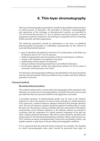 Thin-layer chromatography 
6. Thin-layer chromatography 
Thin-layer chromatography is particularly valuable for the qualitative determination 
of small amounts of impurities. The principles of thin-layer chromatography 
and application of the technique in pharmaceutical analysis are described in 
The international pharmacopoeia (5). As it is effective and easy to perform, and the 
equipment required is inexpensive, the technique is frequently used for evaluating 
herbal materials and their preparations. 
The following parameters should be determined on the basis of published 
pharmacopoeial monographs or established experimentally for the analysis of 
each individual herbal material: 
— type of adsorbent and method of activation (if no information on the latter can 
23 
be obtained, heat at 110 °C for 30 minutes); 
— method of preparation and concentration of the test and reference solutions; 
— volume of the solutions to be applied on the plate; 
— mobile phase and the distance of migration; 
— drying conditions (including temperature) and method of detection; 
— for the spots obtained: number and approximate position (or the Rf values if 
necessary), and fluorescence and colour. 
Two thin-layer chromatography methods are described below: the classical method 
and also the micromethod which uses different sizes of plates and hence different 
quantities of solvents. 
Classical method 
Recommended procedure 
The method outlined below assumes that chromatographic plates prepared in the 
laboratory are used; however, precoated plates, activated if necessary, may be used 
provided that they have proved suitable for the application concerned. 
A powdered specimen of pharmacopoeial quality may be used as the reference 
material. If a test for the presence of a known active principle of a herbal material is 
to be carried out, a chemical reference substance identical to that principle should be 
used. The test and reference solutions should be prepared simultaneously in exactly 
the same way. The reference solutions should be of known concentration. If the relative 
concentrations of the chemical substances in the reference solution are selected in 
accordance with the composition of a typical material, comparison of the spot size 
offers valuable additional information. The solvent system should be specified in the 
test procedure for the individual material being examined. A three-colour mixture (e.g. 
0.01% solutions in toluene of indophenol blue, sudan red G and dimethyl yellow), run 
together, permits a rapid check on the prevailing chromatographic conditions. 
If it is suspected that the materials being examined are unstable, the chamber 
in which chromatography takes place should be protected from light. In 
 