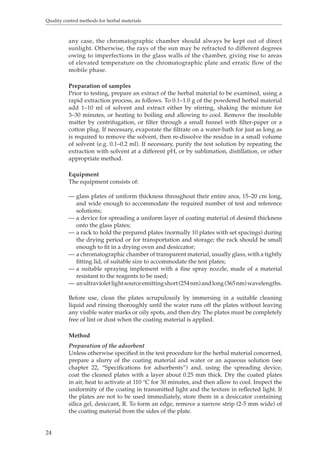 Quality control methods for herbal materials 
24 
any case, the chromatographic chamber should always be kept out of direct 
sunlight. Otherwise, the rays of the sun may be refracted to different degrees 
owing to imperfections in the glass walls of the chamber, giving rise to areas 
of elevated temperature on the chromatographic plate and erratic flow of the 
mobile phase. 
Preparation of samples 
Prior to testing, prepare an extract of the herbal material to be examined, using a 
rapid extraction process, as follows. To 0.1–1.0 g of the powdered herbal material 
add 1–10 ml of solvent and extract either by stirring, shaking the mixture for 
3–30 minutes, or heating to boiling and allowing to cool. Remove the insoluble 
matter by centrifugation, or filter through a small funnel with filter-paper or a 
cotton plug. If necessary, evaporate the filtrate on a water-bath for just as long as 
is required to remove the solvent, then re-dissolve the residue in a small volume 
of solvent (e.g. 0.1–0.2 ml). If necessary, purify the test solution by repeating the 
extraction with solvent at a different pH, or by sublimation, distillation, or other 
appropriate method. 
Equipment 
The equipment consists of: 
— glass plates of uniform thickness throughout their entire area, 15–20 cm long, 
and wide enough to accommodate the required number of test and reference 
solutions; 
— a device for spreading a uniform layer of coating material of desired thickness 
onto the glass plates; 
— a rack to hold the prepared plates (normally 10 plates with set spacings) during 
the drying period or for transportation and storage; the rack should be small 
enough to fit in a drying oven and desiccator; 
— a chromatographic chamber of transparent material, usually glass, with a tightly 
fitting lid, of suitable size to accommodate the test plates; 
— a suitable spraying implement with a fine spray nozzle, made of a material 
resistant to the reagents to be used; 
— an ultraviolet light source emitting short (254 nm) and long (365 nm) wavelengths. 
Before use, clean the plates scrupulously by immersing in a suitable cleaning 
liquid and rinsing thoroughly until the water runs off the plates without leaving 
any visible water marks or oily spots, and then dry. The plates must be completely 
free of lint or dust when the coating material is applied. 
Method 
Preparation of the adsorbent 
Unless otherwise specified in the test procedure for the herbal material concerned, 
prepare a slurry of the coating material and water or an aqueous solution (see 
chapter 22, “Specifications for adsorbents”) and, using the spreading device, 
coat the cleaned plates with a layer about 0.25 mm thick. Dry the coated plates 
in air, heat to activate at 110 °C for 30 minutes, and then allow to cool. Inspect the 
uniformity of the coating in transmitted light and the texture in reflected light. If 
the plates are not to be used immediately, store them in a desiccator containing 
silica gel, desiccant, R. To form an edge, remove a narrow strip (2-5 mm wide) of 
the coating material from the sides of the plate. 
 