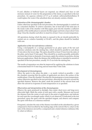 Thin-layer chromatography 
If acid, alkaline or buffered layers are required, use diluted acid, base or salt 
mixtures instead of water for the preparation of the slurry, as specified in the test 
procedure. An aqueous solution of 5–7 g of sodium carboxymethylcellulose R 
could replace the water if the adsorbent does not already contain a binder. 
Saturation of the chromatographic chamber 
Unless otherwise specified in the test procedure, the chromatography is carried out 
in a saturated chamber. To achieve saturation, line at least half of the total area of 
the inside walls of the chamber with filter-paper, pour into the chamber a sufficient 
quantity of the mobile phase to saturate the filter-paper and form a layer about 5 mm 
deep. Close the chamber and allow to stand for at least 1 hour at room temperature. 
All operations during which the plate is exposed to the air should preferably be 
carried out at a relative humidity of 50–60%, and the plates should be handled 
with care. 
Application of the test and reference solutions 
Using a micropipette or a syringe graduated in μl, place spots of the test and 
reference solutions onto the starting line, which should be parallel to and about 
15 mm above the lower edge. The spots should be at least 15 mm from the sides of 
the plate, and at least 15 mm apart. They should be as small as possible, preferably 
not more than 4 mm in diameter; if necessary, apply the solution in portions, drying 
between applications. Mark the distance the mobile phase is intended to ascend as 
specified in the test procedure, usually 10–15 cm from the starting line. 
The results of separation can often be improved by applying the solutions to form 
a horizontal band 10-15 mm long and not more than 5 mm wide. 
Development of chromatograms 
Allow the spots to dry, place the plate — as nearly vertical as possible — into 
the chamber, ensuring that the points of application are above the surface of the 
mobile phase. Close the chamber. Develop the chromatogram at room temperature, 
unless otherwise specified in the test procedure, allowing the solvent to ascend the 
specified distance. Remove the plate, mark the position of the solvent front and 
allow the solvent to evaporate at room temperature or as specified. 
Observation and interpretation of the chromatograms 
Observe the spots produced in daylight, then under short-wave and long-wave 
ultraviolet light. Mark the centre of each spot with a needle. Measure and record 
the distance from the centre of each spot to the point of application, and indicate 
for each spot the wavelength under which it was observed. If indicated in the test 
procedure, spray the spots with the specified reagent, and observe and compare 
the spots with those of a reference material. 
If required, calculate the ratio of the distance travelled on the adsorbent by a given 
compound to that travelled by the leading edge of the solvent (the Rf value) or the 
ratio of the distances moved by a compound and a stated reference substance (the 
Rr value) as follows: 
25 
Rf = a Rr = a 
b c 
 