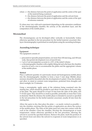 Quality control methods for herbal materials 
26 
where a = the distance between the point of application and the centre of the spot 
of the material being examined; 
b = the distance between the point of application and the solvent front; 
c = the distance between the point of application and the centre of the spot 
of reference material. 
Rf values may vary with each experiment depending on the saturation conditions 
in the chromatographic chamber, the activity of the adsorbent layer, and the 
composition of the mobile phase. 
Micromethod 
The chromatograms can be developed either vertically or horizontally. Unless 
otherwise specified in the test procedure for the herbal material concerned, thin-layer 
chromatography is performed on small plates using the ascending technique. 
Ascending technique 
Equipment 
The equipment consists of: 
— precoated or specially prepared plates, not more than 100 mm long, and 100 mm 
wide, that permit development over at least 60 mm; 
— 1-μl or 2-μl micropipettes accurate to ±10% of the stated volume; 
— a chromatographic chamber with a tightly fitting lid and a flat base; the chamber 
must be of such a size to accommodate the plates and the appropriate volume 
of the mobile phase. 
Method 
Place a sufficient quantity of a previously mixed and homogeneous mobile phase 
into the chromatographic chamber to form a layer 5 mm deep (Mobile phase 
mixtures should be discarded after the development of a plate). Close the chamber 
and allow to stand at constant room temperature, protected from draughts and 
direct sunlight, for 15 minutes. 
Using a micropipette, apply spots of the solutions being examined onto the 
starting line, which should be parallel to and about 10 mm above the lower edge 
of the plate. The spots should be at least 10 mm from the sides of the plate, and 
5–10 mm apart. They should be as small as possible, preferably no more than 2 mm 
in diameter. Mark the distance the mobile phase is intended to ascend as specified 
in the test procedure for the herbal material concerned, usually 60 mm from the 
starting line. 
Allow the spots to dry, then place the plate — as nearly vertical as possible — 
into the chamber, ensuring that the points of application are above the surface 
of the mobile phase. The sides of the plate must not come into contact with the 
wall of the chamber. Close the chamber. Develop the chromatogram at room 
temperature, unless otherwise specified in the test procedure, allowing the 
solvent to ascend the specified distance. Remove the plate, mark the position of 
the solvent front and allow the solvent to evaporate at room temperature or as 
specified. 
 